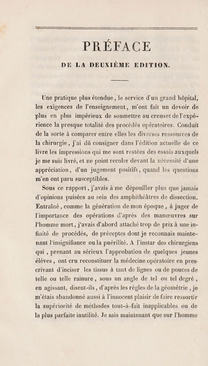 DE LA DEUXIÈME EDITION. Une pratique plus étendue, le service d’un grand hôpital, les exigences de l’enseignement, m’ont fait un devoir de plus en plus impérieux de soumettre au creuset de l’expé¬ rience la presque totalité des procédés opératoires. Conduit de la sorte à comparer entre elles les diverses ressources de la chirurgie, j’ai dû consigner dans l’édition actuelle de ce livre les impressions qui me sont restées des essais auxquels je me suis livré, et ne point reculer devant la nécessite d’une appréciation, d’un jugement positifs, quand les questions m’en ont paru susceptibles. Sous ce rapport, j’avais à me dépouiller plus que jamais d’opinions puisées au sein des amphithéâtres de dissection. Entraîné, comme la génération de mon époque , à juger de l’importance des opérations d’après des manœuvres sur l’homme mort, j’avais d’abord attaché trop de prix à une in¬ finité de procédés, de préceptes dont je reconnais mainte¬ nant l’insignifiance ou la puérilité. A l’instar des chirurgiens qui , prenant au sérieux l’approbation de quelques jeunes élèves , ont cru reconstituer la médecine opératoire en pres¬ crivant d’inciser les tissus à tant de lignes ou de pouces de telle ou telle rainure, sous un angle de tel ou tel degré , en agissant, disent-ils, d’après les règles de la géométrie , je m’étais abandonné aussi à l’innocent plaisir de faire ressortir la supériorité de méthodes tout-à-fait inapplicables ou de la plus parfaite inutilité. Je sais maintenant que sur l’homme