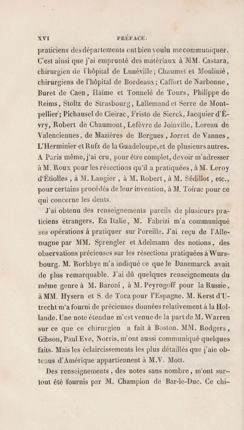 pkêfacë. praticiens des départements ont bien touÎu me communiquer. C’est ainsi que j’ai emprunté des matériaux à IVIM. Castara, chirurgien de l’hôpital de Lunéville ; Ghaumet et Moulinié, chirurgiens de l’hôpital de Bordeaux; Caffort de Narbonne, Buret de Caen, Haime et Tonnelé de Tours, Philippe de Reims, Stoltz de Strasbourg, Lallemand et Serre de Mont¬ pellier; Pichausel de Cleirac, Fristo de Sierck, Jacquier d’É- vry, Robert de Chaumont, Lefèvre de Joinville, Loreau de Valenciennes, de Mazières de Bergues , Jorret de Vannes, L’Herminier etRufz de la Guadeloupe,et de plusieurs autres. A Paris même, j’ai cru, pour être complet, devoir m’adresser à M. Roux pour les résections qu’il a pratiquées, à M. Leroy d’Étiolles , à M. Laugier , à M. Robert, à M. Sédillot, etc., pour certains procédés de leur invention, à M. Toirac pour ce qui concerne les dents. J’ai obtenu des renseignements pareils de plusieurs pra¬ ticiens étrangers. En Italie, M. Fabrizi m’a communiqué ses opérations à pratiquer sur l’oreille. J’ai reçu de l’Alle¬ magne par MM. Sprengler et Adelmann des notions, des observations précieuses sur les résections pratiquées à Wurs- bourg. M. Rorhbye m’a indiqué ce que le Danemarck avait de plus remarquable. J’ai dû quelques renseignements du même genre à M. Baroni, à M. Peyrogoff pour la Russie, à MM. Hysern et S. de Tocapour l’Espagne. M. Kerstd’ü- trecht m’a fourni de précieuses données relativement à la Hol¬ lande. Une note étendue m’est venue de la part de M. Warren sur ce que ce chirurgien a fait à Boston. MM. Rodgers, Gibson, Paul Eve, Norris, m’ont aussi communiqué quelques faits. Mais les éclaircissements les plus détaillés que j’aie ob¬ tenus d’Amérique appartiennent à M.V. Mott. Des renseignements , des notes sans nombre, m’ont sur¬ tout été fournis par M. Champion de Bar-le-Duc. Ce chi-