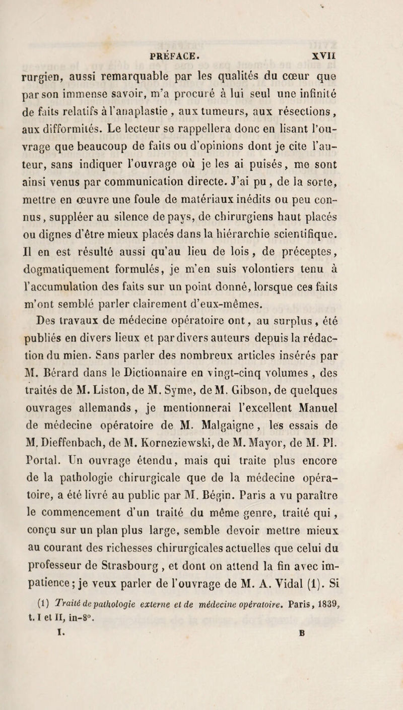 rurgien, aussi remarquable par les qualités du cœur que par son immense savoir, m’a procuré à lui seul une infinité de faits relatifs àTanaplastie , aux tumeurs, aux résections, aux difformités. Le lecteur se rappellera donc en lisant l’ou¬ vrage que beaucoup de faits ou d’opinions dont je cite l’au¬ teur, sans indiquer l’ouvrage où je les ai puisés, me sont ainsi venus par communication directe. J’ai pu , de la sorte, mettre en œuvre une foule de matériaux inédits ou peu con¬ nus, suppléer au silence de pays, de chirurgiens haut placés ou dignes d’être mieux placés dans la hiérarchie scientifique. Il en est résulté aussi qu’au lieu de lois, de préceptes, dogmatiquement formulés, je m’en suis volontiers tenu à l’accumulation des faits sur un point donné, lorsque ces faits m’ont semblé parler clairement d’eux-mêmes. Des travaux de médecine opératoire ont, au surplus, été publiés en divers lieux et par divers auteurs depuis la rédac¬ tion du mien. Sans parler des nombreux articles insérés par M. Bérard dans le Dictionnaire en vingt-cinq volumes , des traités de M. Liston, de M. Syme, de M. Gibson, de quelques ouvrages allemands , je mentionnerai l’excellent Manuel de médecine opératoire de M. Malgaigne, les essais de M. Dieffenbach, de M. Korneziewski, de M. Mayor, de M. PI. Portai. Un ouvrage étendu, mais qui traite plus encore de la pathologie chirurgicale que de la médecine opéra¬ toire, a été livré au public par M. Bégin. Paris a vu paraître le commencement d’un traité du même genre, traité qui, conçu sur un plan plus large, semble devoir mettre mieux au courant des richesses chirurgicales actuelles que celui du professeur de Strasbourg , et dont on attend la fin avec im¬ patience; je veux parler de l’ouvrage de M. A. Vidal (1). Si (1) Traité de pathologie externe et de médecine opératoire. Paris, 1839, 1.1 et II, in-8®. I. B