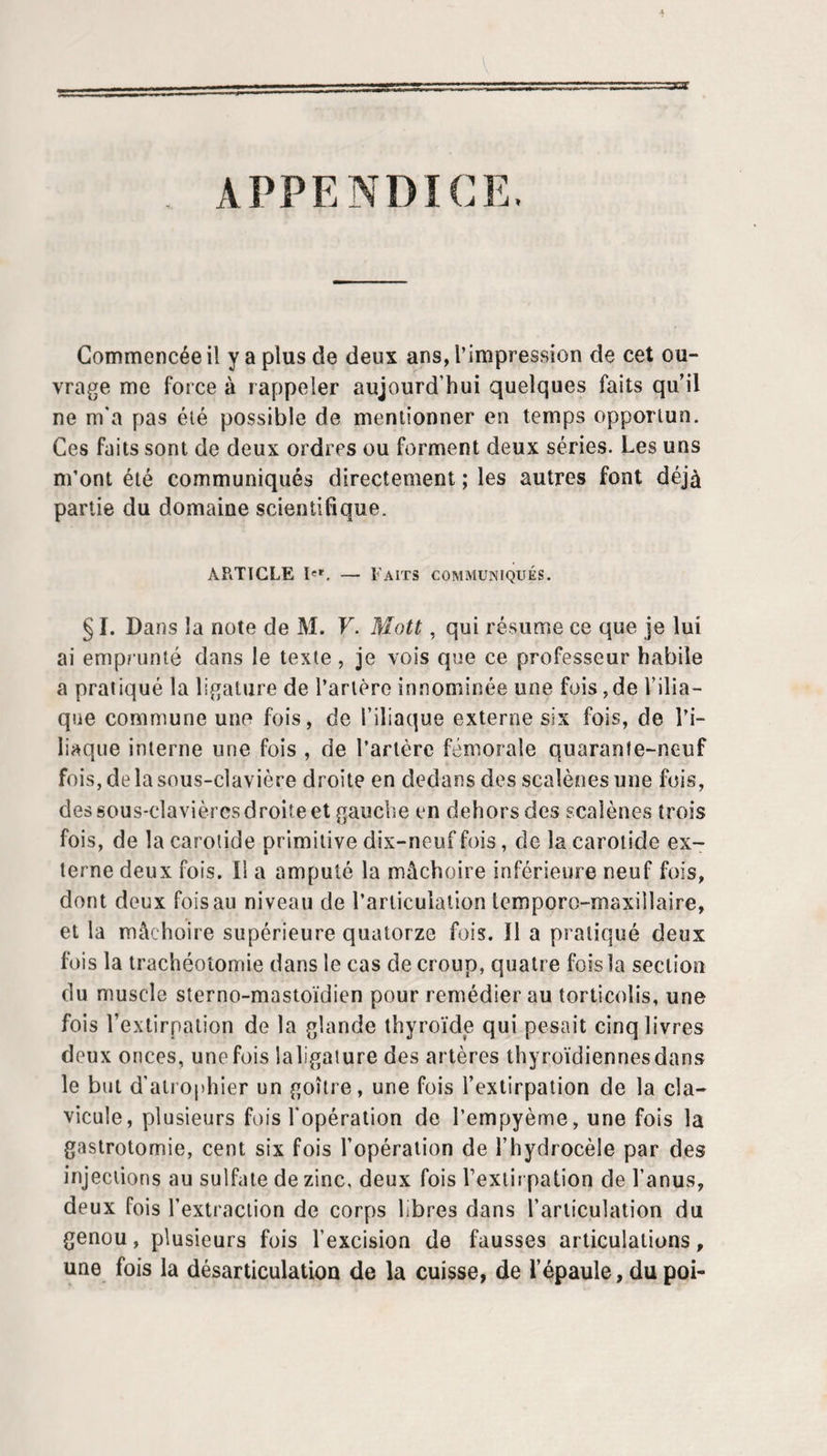 APPENDICE. Commencée il y a plus de deux ans, l’impression de cet ou¬ vrage me force à rappeler aujourd’hui quelques faits qu il ne m’a pas été possible de mentionner en temps opportun. Ces faits sont de deux ordres ou forment deux séries. Les uns m’ont été communiqués directement ; les autres font déjà partie du domaine scientifique. ARTICLE I'». — Faits communiqués. § I. Dans la note de M. F. Mott, qui résume ce que je lui ai emprunté clans le texte , je vois que ce professeur habile a pratiqué la ligature de l’artère innominée une fois,de l’ilia¬ que commune une fois, de l’iliaque externe six fois, de l’i¬ liaque interne une fois , de l’artère fémorale quarante-neuf fois, de la sous-clavière droite en dedans des scalèoes une fois, des sous-clavièrcsdroite et gauche en dehors des scalènes trois fois, de la carotide primitive dix-neuf fois, de la carotide ex¬ terne deux fois. Il a amputé la mâchoire inférieure neuf fois, dont deux fois au niveau de l’articulation temporo-maxillaire, et la mâchoire supérieure quatorze fois. Il a pratiqué deux fois la trachéotomie dans le cas de croup, quatre fois la section du muscle sterno-mastoïdicn pour remédier au torticolis, une fois rexlirpalion de la glande thyroïde qui pesait cinq livres deux onces, une fois laligaiure des artères thyroïdiennes dans le but d’airophier un goitre, une fois l’extirpation de la cla¬ vicule, plusieurs fois l’opération de l’empyème, une fois la gastrotomie, cent six fois l’opération de l’hydrocèle par des injections au sulfate de zinc, deux fois l’extirpation de l’anus, deux fois l’extraction de corps libres dans l’articulation du genou, plusieurs fois l’excision de fausses articulations &gt; une fois la désarticulation de la cuisse, de l’épaule, dupoi-