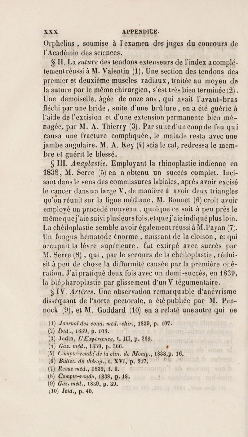 Orphelins , soumise à l’examen des juges du concours de l’Académie des sciences. § îî. La suture des tendons extenseurs de l’index a complè¬ tement réussi à M. Valentin (1). Une section des tendons des premier et deuxième muscles radiaux, traitée au moyen de la suture par le même chirurgien, s’est très bien terminée (2). Une demoiselle, âgée de onze ans, qui avait l’avant-bras fléchi par une bride , suite d’une brûlure , en a été guérie à l’aide de l’excision et d’une extension permanente bien mé¬ nagée, par M. A. Thierry (3). Par suited’uncoupde feu qui causa une fracture compliquée, le malade resta avec une jambe angulaire. M. A. Key (4) scia le cal, redressa le mem¬ bre et guérit le blessé. § III. Anaplastie, Employant la rhinoplastie indienne en 1838, M. Serre (5) en a obtenu un succès complet. Inci¬ sant dans le sens des commissures labiales, après avoir excisé le cancer dans un large V, de manière à avoir deux triangles qu’on réunit sur la ligne médiane, M. Bonnet (6) croit avoir employé un procédé nouveau , quoique ce soit à peu près le mémeque j’aie suivi plusieurs fois,etquej'aic indiqué plus loin. La chéiloplasiie semble avoir également réussi à M.Payan (7). Un fongus hématode énorme , naissant de la cloison , et qui occupait la lèvre supérieure, fut extirpé avec succès par M. Serre (8) , qui , par le secours de la chéiloplastie, rédui¬ sit à peu de chose la difformité causée par la première opé¬ ration. J’ai pratiqué deux fois avec un demi-succès, en 1839, la blépharoplastie par glissement d’unV tégumentaire. § IV. Artères. Une observation remarquable d’anévrisme disséquant de l’aorte pectorale, a été publiée par M. Pen- nock (9), et M. Goddard (10) en a relaté une autre qui ne (1) Journal des conn. méd.-chir., 1839, p. 107. (2) Ibid., 1839, p. 108. (3) Jodin, L'Expériencey t. III, p. 268. (4) Gaz. méd., 1839, p. 366. • (5) Compie-rendii de la clin, de Montp., 1838,p. 16. (6) Ballet, de thérap., t. XVI, p. 217. ' ' ' (7) Revue méd.^ 1839, t. I. (8) Compte-rendu, 1838, p. 18. (9) Gaz. méd., 1839, p. 39. (10) Ibid., p. 40.