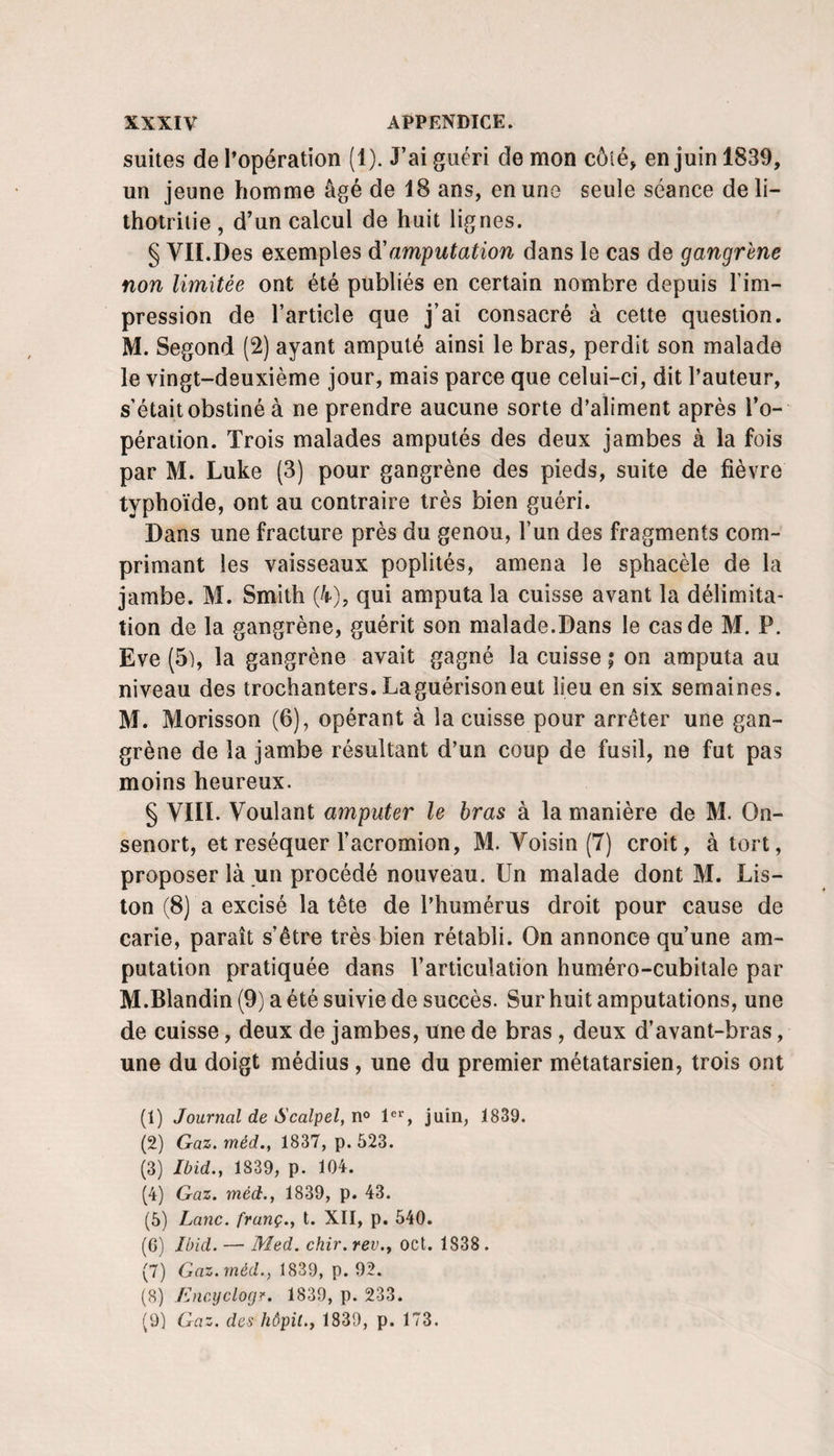 suites de l’opération (1). J’ai guéri de mon côlé^ en juin 1839, un jeune homme âgé de 18 ans, en une seule séance de li- thotrilie , d’un calcul de huit lignes. § VII.Des exemples d'amputation dans le cas de gangrène non limitée ont été publiés en certain nombre depuis l’im¬ pression de l’article que j’ai consacré à cette question. M. Segond (2) ayant amputé ainsi le bras, perdit son malade le vingt-deuxième jour, mais parce que celui-ci, dit l’auteur, s’était obstiné à ne prendre aucune sorte d’aliment après l’o¬ pération. Trois malades amputés des deux jambes à la fois par M. Luke (3) pour gangrène des pieds, suite de fièvre typhoïde, ont au contraire très bien guéri. Dans une fracture près du genou, l’un des fragments com¬ primant les vaisseaux poplités, amena le sphacèle de la jambe. M. Smith (4), qui amputa la cuisse avant la délimita¬ tion de la gangrène, guérit son malade.Dans le cas de M. P. Eve (5), la gangrène avait gagné la cuisse ; on amputa au niveau des trochanters. Laguérisoneut lieu en six semaines. M. Morisson (6), opérant à la cuisse pour arrêter une gan¬ grène de la jambe résultant d’un coup de fusil, ne fut pas moins heureux. § VIII. Voulant amputer le bras à la manière de M. On- senort, et réséquer l’acromion, M. Voisin (7) croit, à tort, proposer là un procédé nouveau. Un malade dont M. Lis¬ ton (8) a excisé la tête de l’humérus droit pour cause de carie, paraît s’être très bien rétabli. On annonce qu’une am¬ putation pratiquée dans l’articulation huméro-cubitale par M.Blandin (9) a été suivie de succès. Sur huit amputations, une de cuisse, deux de jambes, une de bras, deux d’avant-bras, une du doigt médius, une du premier métatarsien, trois ont (1) Journal de Scalpel, n° l®*, juin, 1839. (2) Gaz. méd., 1837, p. 523. (3) Ibid., 1839, p. 104. (4) Gaz. méd., 1839, p. 43. (5) Lanc. franç., t. XII, p. 540. (6) Ibid. — Med. chir. rev., oct. 1838 . (7) Gaz. méd., 1839, p. 92. (8) Encyclocjr. 1839, p. 233. (9) Gaz. des hôpil., 1839, p. 173.