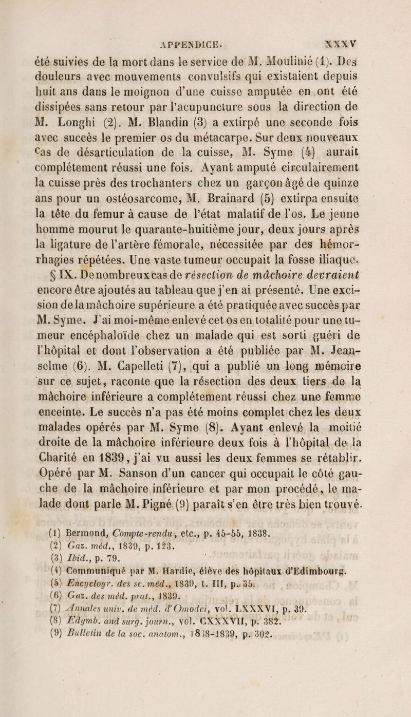 été suivies de la mort dans le service de M. Moulioié (1). Des douleurs avec mouvements convulsifs qui existaient depuis huit ans dans le moignon d’une cuisse amputée en ont été dissipées sans retour par l’acupuncture sous la direction de M. Longhi (2). M. Blandin (3) a extirpé une seconde fois avec succès le premier os du métacarpe. Sur deux nouveaux Cas de désarticulation de la cuisse, M. Syme (4) aurait complètement réussi une fois. Ayant amputé circulairement la cuisse près des trochanters chez un garçon âgé de quinze ans pour un ostéosarcome, M. Brainard (5) extirpa ensuite la tête du fémur à cause de l’état malatif de l’os. Le jeune homme mourut le quarante-huitième jour, deux jours après la ligature de l’artère fémorale, nécessitée par des hémor¬ rhagies répétées. Une vaste tumeur occupait la fosse iliaque. § IX. De nombreux cas de résection de mâchoire devraient encore être ajoutés au tableau que j’en ai présenté. Une exci¬ sion de la mâchoire supérieure a été pratiquée avec succès par M. Syme. J’ai moi-même enlevé cet os en totalité pour une tu¬ meur encéphaloïde chez un malade qui est sorti guéri de l’hôpital et dont l’observation a été publiée par M. Jean- sclme (6). M. Capelleti (7), qui a publié un long mémoire sur ce sujet, raconte que la résection des deux tiers de la mâchoire inférieure a complètement réussi chez une femme enceinte. Le succès n’a pas été moins complet chez les deux malades opérés par M. Syme (8). Ayant enlevé la moitié droite de la mâchoire inférieure deux fois à l’hôpital de la Charité en 1839, j’ai vu aussi les deux femmes se rétablir. Opéré par M. Sanson d’un cancer qui occupait le côté gau¬ che de la mâchoire inférieure et par mon procédé, le ma¬ lade dont parle M. Pigné (9) paraît s’en être très bien trouvé. (1) Bermond, Compte-rendu, etc., p. 45-55, 1838. (2) Gaz. méd., 1839, p, 123. (3) Ibid., p. 79. (4) Communiqué par M. Hardie, élève des hôpitaux d’Edimbourg. (5) Encyclogr. des sc.méd., 1839, l. III, p..35. (6) Gaz. des méd. pral., 1839. (7) Annales iiniv. de rnéd. d’Ornodei, vol. LXXXVI, p. 39. (8) Edymb. and surg. jonrn., vol. CXXXVII, p. 382. (9) Bulletin de la soc. anatom., 18)8-1839, p. 302.