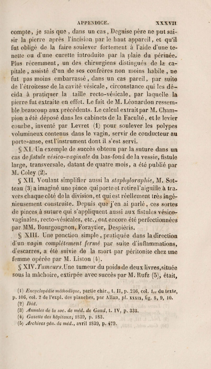 compte, je sais que , dans un cas ^ Déguisé père ne put sai¬ sir la pierre après l’incision parie haut appareil, et qu’il fut obligé de la faire soulever fortement à l’aide d’une te- nette ou d’une curette introduite par la plaie du périnée. Plus récemment, un des chirurgiens distingués de la ca¬ pitale , assisté d’un de ses confrères non moins habile , ne fut pas moins embarrassé, dans un cas pareil, par suite de l’étroitesse de la cavité vésicale, circonstance qui les dé¬ cida à pratiquer la taille recto-vésicale, par laquelle la pierre fut extraite en effet. Le fait de M. Léonardon ressem¬ ble beaucoup aux précédents. Le calcul extrait par M. Cham¬ pion a été déposé dans les cabinets de la Faculté, et le levier courbe, inventé par Levret (1) pour soulever les polypes volumineux contenus dans le vagin, servir de conducteur au porte-anse, est l’instrument dont il s’est servi. § XL Un exemple de succès obtenu par la suture dans un cas de, fistule vésico-vaginale du bas-fond de la vessie, fistule large, transversale, datant de quatre mois, a été publié par M. Coley (2). § XIL Voulant simplifier aussi la staphyloraphie, M. Sot- teau (3) a imaginé une pince qui porte et retire l’aiguille à tra¬ vers chaque côté de la division, et qui est réellement très ingé¬ nieusement construite. Depuis que j’en ai parlé, ces sortes de pinces à suture qui s’appliquent aussi aux fistules vésico- vaginales, recto-vésicales, etc., ont encore été perfectionnées par MM. Bourgougnon, Foraytier, Despiéris. § XIII. Une ponction simple , pratiquée dans la direction d’un vagin complètement fermé par suite d’inflammations, d’escarres, a été suivie de la mort par péritonite chez une femme opérée par M. Liston (4). § XIV. Tumeurs.Une tumeur du poids de deux livres,située sous la mâchoire, extirpée avec succès par M. Rufz (5), était, (1) Encyclopédie méthodique^ partie chlr., t. II, p. 236, col. l,e du texte, p. 106, col. 2 de l’expl. des planches, par Allan, p!. xxxix, üg. 8, 9, 10. (2) Ibid. (3) Annales de la soc. de méd. de Gand, t. IV, p. 333. (4j Gazelle des hôpitaux; 1839, p. 183. (5) Archives gén. de méd., a\ril 1839, p. 470,