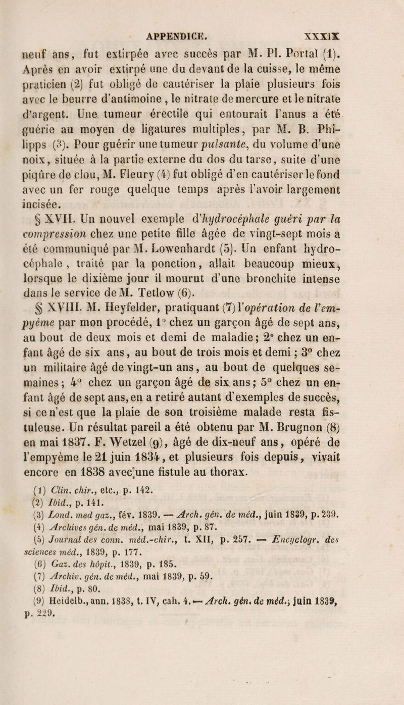 neuf ans, fut extirpée avec succès par M. PI. Portai (1). Après en avoir extirpé une du devant de la cuisse, le même praticien (^2) fut obligé de cautériser la plaie plusieurs fois avec le beurre d’antimoine , le nitrate de mercure et le nitrate d’argent. Une tumeur érectile qui entourait l’anus a été guérie au moyen de ligatures multiples, par M. B. Phi- lipps (i&lt;). Pour guérir une tumeur puisante^ du volume d’une noix, située à la partie externe du dos du tarse, suite d’une piqûre de clou, M. Fleury (4) fut obligé d’en cautériser le fond avec un fer rouge quelque temps après l’avoir largement incisée. § XVII. Un nouvel exemple dliydrocéphale guéri par la compression chez une petite fille âgée de vingt-sept mois a été communiqué par M. Lowenhardt (5). Un enfant hydro¬ céphale , tiaiié par la ponction, allait beaucoup mieux^ lorsque le dixième jour il mourut d’une bronchite intense dans le service deM. ïetlow (6). § XVIII. M. Ileyfelder, pratiquant C7)Vopération de Vem- pyème par mon procédé, l* chez un garçon âgé de sept ans, au bout de deux mois et demi de maladie ; 2 chez un en¬ fant âgé de six ans, au bout de trois mois et demi ; 3^ chez un militaire âgé de vingt-un ans, au bout de quelques se¬ maines ; chez un garçon âgé de six ans ; 5° chez un en¬ fant âgé de sept ans, en a retiré autant d’exemples de succès, si ce n’est que la plaie de son troisième malade resta fis- tuleuse. Un résultat pareil a été obtenu par M. Brugnon (8) en mai 1837. F. Wetzel (g), âgé de dix-neuf ans, opéré de l’empyème le 21 juin 1834, et plusieurs fois depuis, vivait encore en 1838 avec’une fistule au thorax. (1) Clin, chir., etc., p. 142. (2) Ibid., p. 141. (3) Lond. med gaz., fév. 1839. — Ai-ch. gén. de méd., juin 1839, p.239. (4) Archives gén. de méd., mai 1839, p. 87. (5) Journal des conn. méd.-chir., t. XII, p. 257. — Encijclogr. des sciences méd., 1839, p. 177. (G) Gaz. des hôpit., 1839, p. 185. (7) Archiv. gén. de méd., mai 1839, p. 59. (8) Ibid., p. 80. (9) Heidelb., ann. 1838, t. IV, cah. h.^Arch. gén,deméd.y\\x{xi 1839, p. 229.