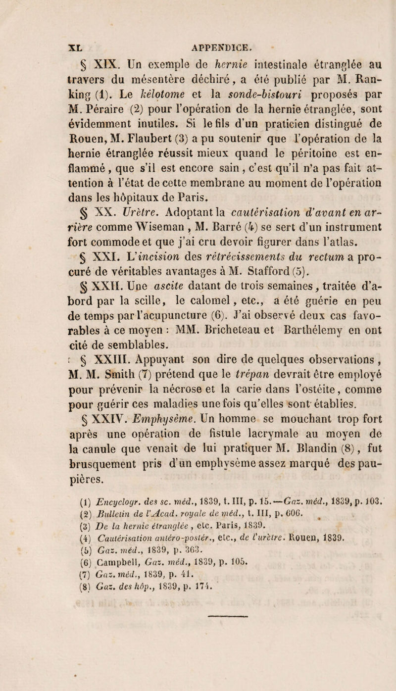 § XIX. Un exemple de hernie intestinale étranglée au travers du mésentère déchiré, a été publié par M. Ran- king (1). Le kélotome et la sonde-bistouri proposés par M. Péraire (2) pour l’opération de la hernie étranglée, sont évidemment inutiles. Si le fils d’un praticien distingué de Rouen, M. Flaubert (3) a pu soutenir que l’opération de la hernie étranglée réussit mieux quand le péritoine est en¬ flammé , que s’il est encore sain , c’est qu’il n’a pas fait at¬ tention à l’état de cette membrane au moment de l’opération dans les hôpitaux de Paris. § XX. Urètre. Adoptant la cautérisation d'avant en ar¬ rière comme Wiseman , M. Barré (4) se sert d’un instrument fort commode et que j’ai cru devoir figurer dans l’atlas. § XXI. L’incision des rétrécissements du rectum a pro¬ curé de véritables avantages à M. Stafford (5). § XXII. Une ascite datant de trois semaines, traitée d’a¬ bord par la scille, le calomel, etc., a été guérie en peu de temps par l’acupuncture (6). J’ai observé deux cas favo¬ rables à ce moyen : MM. Bricheteau et Barthélemy en ont cité de semblables. t § XXIII. Appuyant son dire de quelques observations , M. M. Smith (7) prétend que le trépan devrait être employé pour prévenir la nécrose et la carie dans l’ostéite, comme pour guérir ces maladies une fois qu’elles sont-établies. § XXIV. Emphysème. Un homme se mouchant trop fort après une opération de fistule lacrymale au moyen de la canule que venait de lui pratiquer M. Blandin (8), fut brusquement pris d’un emphysème assez marqué des pau¬ pières. (1) Encijclogr. des sc. méd., 1839, t. III, p. ib.—Gaz. méd., 1839, p. 103. (2) Bulletin de l’Acad. royale de méd.y t. III, p, COG. (3) De la hernie étranglée , etc. Paris, 1839. (4) Cautérisation antéro-poslér., etc., de Vuretre. Rouen, 1839. (5) Gaz. méd.y 1839, p. 363. (6) Campbell, Gaz. méd.y 1839, p. 105. (7) Gaz. méd.y 1839, p. 41. (8) Gaz. des hôp., 1839, p. 174.