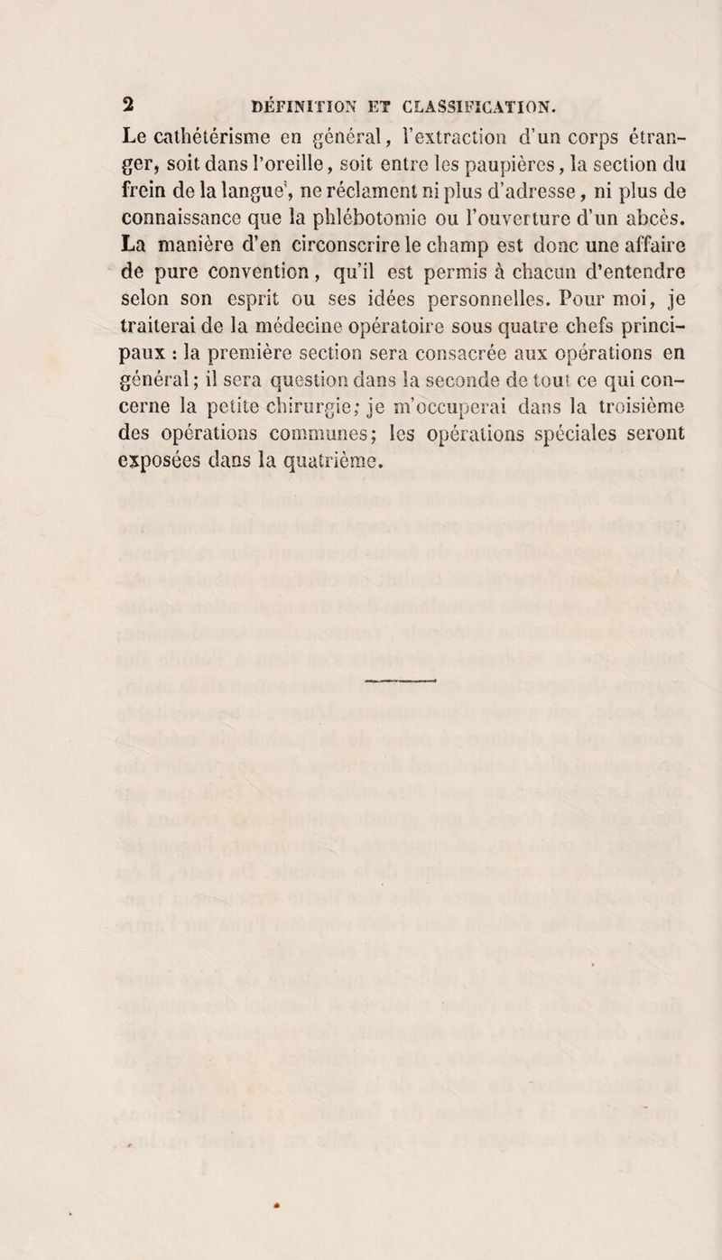 Le cathétérisme en général, l’extraction d’un corps étran¬ ger, soit dans l’oreille, soit entre les paupières, la section du frein de la langue', ne réclament ni plus d’adresse, ni plus de connaissance que la phlébotomie ou l’ouverture d’un abcès. La manière d’en circonscrire le champ est donc une affaire de pure convention, qu’il est permis à chacun d’entendre selon son esprit ou ses idées personnelles. Pour moi, je traiterai de la médecine opératoire sous quatre chefs princi¬ paux : la première section sera consacrée aux opérations en général ; il sera question dans la seconde de tout ce qui con¬ cerne la petite chirurgie; je m’occuperai dans la troisième des opérations communes; les opérations spéciales seront e^tposées dans la quatrième.