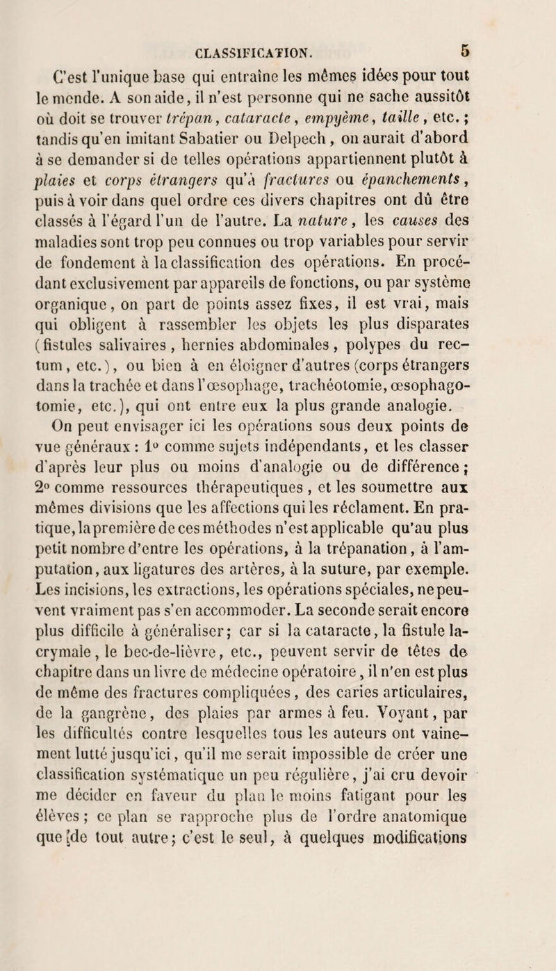 C’est Tunique base qui entraîne les mêmes idées pour tout le monde. A son aide, il n’est personne qui ne sache aussitôt où doit se trouver trépan, cataracte , einpyèmej taille, etc. ; tandis qu’en imitant Sabatier ou Delpech, on aurait d’abord à se demander si de telles opérations appartiennent plutôt à plaies et corps étrangers qu’à fractures ou épanchements, puis à voir dans quel ordre ces divers chapitres ont du être classés à l’égard Tun de l’autre. La nature, les causes des maladies sont trop peu connues ou trop variables pour servir de fondement à la classification des opérations. En procé¬ dant exclusivement par appareils de fonctions, ou par système organique, on part de points assez fixes, il est vrai, mais qui obligent à rassembler les objets les plus disparates ( fistules salivaires, hernies abdominales , polypes du rec¬ tum , etc.), ou bien à en éloigner d’autres (corps étrangers dans la trachée et dans l’œsophage, trachéotomie, œsophago¬ tomie, etc.), qui ont entre eux la plus grande analogie. On peut envisager ici les opérations sous deux points de vue généraux : comme sujets indépendants, et les classer d’après leur plus ou moins d’analogie ou de différence ; 2» comme ressources thérapeutiques , et les soumettre aux mêmes divisions que les affections qui les réclament. En pra¬ tique, la première de ces méthodes n’est applicable qu’au plus petit nombre d’entre les opérations, à la trépanation, à l’am¬ putation, aux ligatures des artères, à la suture, par exemple. Les incisions, les extractions, les opérations spéciales, ne peu¬ vent vraiment pas s’en accommoder. La seconde serait encore plus difficile à généraliser ; car si la cataracte, la fistule la¬ crymale , le bec-de-lièvre, etc., peuvent servir de têtes de chapitre dans un livre de médecine opératoire, il n'en est plus de même des fractures compliquées, des caries articulaires, de la gangrène, des plaies par armes à feu. Voyant, par les difficultés contre lesquelles tous les auteurs ont vaine¬ ment lutté jusqu’ici, qu’il me serait impossible de créer une classification systématique un peu régulière, j’ai cru devoir me décider on faveur du plan le moins fatigant pour les élèves ; ce plan se rapproche plus de Tordre anatomique queîde tout autre; c’est le seul, à quelques modifications