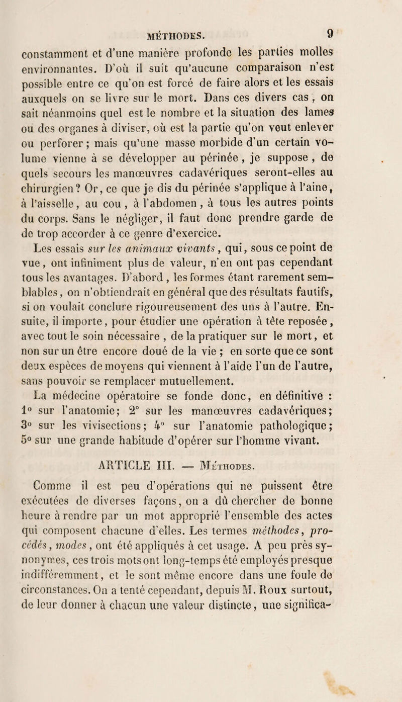 constamment et d’une manière profonde les parties molles environnantes. D’où il suit qu’aucune comparaison n’est possible entre ce qu’on est forcé de faire alors et les essais auxquels on se livre sur le mort. Dans ces divers cas ^ on sait néanmoins quel est le nombre et la situation des lames ou des organes à diviser, où est la partie qu’on veut enlever ou perforer ; mais qu’une masse morbide d’un certain vo¬ lume vienne à se développer au périnée, je suppose , de quels secours les manœuvres cadavériques seront-elles au chirurgien? Or, ce que je dis du périnée s’applique à l’aine, à l’aisselle, au cou, à l’abdomen, à tous les autres points du corps. Sans le négliger, il faut donc prendre garde de de trop accorder à ce genre d’exercice. Les essais sur les animaux vivants , qui, sous ce point de vue, ont infiniment plus de valeur, n’en ont pas cependant tous les avantages. D’abord, les formes étant rarement sem¬ blables, on n’obtiendrait en général que des résultats fautifs, si on voulait conclure rigoureusement des uns à l’autre. En¬ suite, il importe, pour étudier une opération à tête reposée, avec tout le soin nécessaire , de la pratiquer sur le mort, et non sur un être encore doué de la vie ; en sorte que ce sont deux espèces de moyens qui viennent à l’aide l’un de l’autre, sans pouvoir se remplacer mutuellement. La médecine opératoire se fonde donc, en définitive : sur l’anatomie; 2° sur les manœuvres cadavériques; 3® sur les vivisections; 4” sur l’anatomie pathologique; sur une grande habitude d’opérer sur l’homme vivant. ARTICLE ni. — Méthodes. Comme il est peu d’opérations qui ne puissent être exécutées de diverses façons, on a dû chercher de bonne heure à rendre par un mot approprié l’ensemble des actes qui composent chacune d’elles. Les termes inéthodes, pro¬ cédés, modes, ont été appliqués à cet usage. A peu près sy¬ nonymes, ces trois mots ont long-temps été employés presque indifféremment, et le sont même encore dans une foule de circonstances. On a tenté cependant, depuis M. Roux surtout, de leur donner à chacun une valeur distincte, une significa-