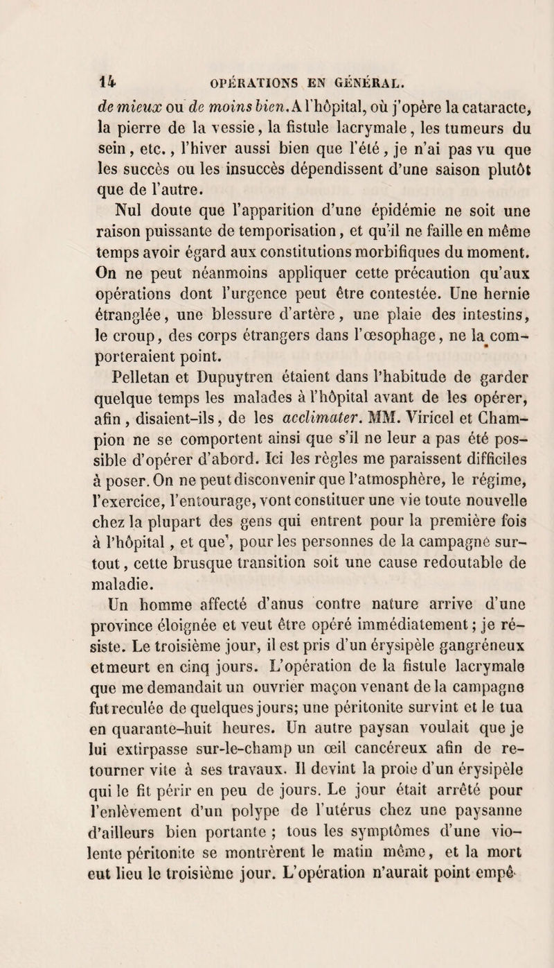 de mieux ou de moins A l’hôpital, où j’opère la cataracte, la pierre de la vessie, la fistule lacrymale, les tumeurs du sein, etc., l’hiver aussi bien que l’été , je n’ai pas vu que les succès ou les insuccès dépendissent d’une saison plutôt que de l’autre. Nul doute que l’apparition d’une épidémie ne soit une raison puissante de temporisation, et qu’il ne faille en même temps avoir égard aux constitutions morbifiques du moment. On ne peut néanmoins appliquer cette précaution qu’aux opérations dont l’urgence peut être contestée. Une hernie étranglée, une blessure d’artère, une plaie des intestins, le croup, des corps étrangers dans l’œsophage, ne la com¬ porteraient point. Pelletan et Dupuytren étaient dans l’habitude de garder quelque temps les malades à l’hôpital avant de les opérer, afin , disaient-ils, de les acclimater. MM. Viricel et Cham¬ pion ne se comportent ainsi que s’il ne leur a pas été pos¬ sible d’opérer d’abord. Ici les règles me paraissent difficiles à poser. On ne peut disconvenir que l’atmosphère, le régime, l’exercice, l’entourage, vont constituer une vie toute nouvelle chez la plupart des gens qui entrent pour la première fois à l’hôpital, et que', pour les personnes de la campagne sur¬ tout , cette brusque transition soit une cause redoutable de maladie. Un homme affecté d’anus contre nature arrive d’une province éloignée et veut être opéré immédiatement ; je ré¬ siste. Le troisième jour, il est pris d’un érysipèle gangréneux et meurt en cinq jours. L’opération de la fistule lacrymale que me demandait un ouvrier maçon venant de la campagne futreculée de quelques jours; une péritonite survint et le tua en quarante-huit heures. Un autre paysan voulait que je lui extirpasse sur-le-champ un œil cancéreux afin de re¬ tourner vite à ses travaux. Il devint la proie d’un érysipèle qui le fit périr en peu de jours. Le jour était arrêté pour l’enlèvement d’un polype de l’utérus chez une paysanne d’ailleurs bien portante ; tous les symptômes d’une vio¬ lente péritonite se montrèrent le matin même, et la mort eut lieu le troisième jour. L’opération n’aurait point empê-