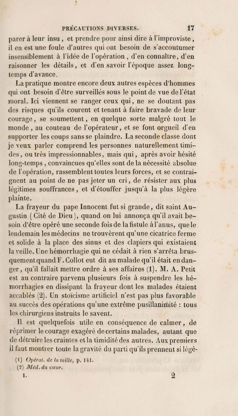 parer à leur insu, et prendre pour ainsi dire à l’iniproviste, il en est une foule d’autres qui ont besoin de s’accoutumer insensiblement à l’idée de l’opération , d’en connaître, d’en raisonner les détails, et d’en savoir l’époque assez long¬ temps d’avance. La pratique montre encore deux autres espèces d’hommes qui ont besoin d’être surveillés sous le point de vue de l’état moral. Ici viennent se ranger ceux qui, ne se doutant pas des risques qu’ils courent et tenant à faire bravade de leur courage, se soumettent, en quelque sorte malgré tout le monde, au couteau de l’opérateur, et se font orgueil d’en supporter les coups sans se plaindre. La seconde classe dont je veux parler comprend les personnes naturellement timi¬ des, outrés impressionnables, mais qui, après avoir hésité long-temps , convaincues qu’elles sont delà nécessité absolue de l’opération, rassemblent toutes leurs forces, et se contrai¬ gnent au point de ne pas jeter un cri, de résister aux plus légitimes souffrances, et d’étouffer jusqu’à la plus légère plainte. La frayeur du pape Innocent fut si grande, dit saint Au¬ gustin ( Cité de Dieu), quand on lui annonça qu’il avait be- soin'd’être opéré une seconde fois de la fistule àl’anus, que le lendemain les médecins ne trouvèrent qu’une cicatrice ferme et solide à la place des sinus et des clapiers qui existaient la veille. Une hémorrhagie qui ne cédait à rien s’arrêta brus¬ quement quand F. Collot eut dit au malade qu’il était en dan¬ ger, qu’il fallait mettre ordre à ses affaires (1). M. A. Petit est au contraire parvenu plusieurs fois à suspendre les hé¬ morrhagies en dissipant la frayeur dont les malades étaient accablés (2). Un stoïcisme artificiel n’est pas plus favorable au succès des opérations qu’une extrême pusillanimité : tous les chirurgiens instruits le savent. Il est quelquefois utile en conséquence de calmer, de réprimer le courage exagéré de certains malades, autant que de détruire les craintes et la timidité des autres. Aux premiers il faut montrer toute la gravité du parti qu’ils prennent si légè- (1) Opérai, de la taille, p. 141. (2) Méd. du cœur. I.