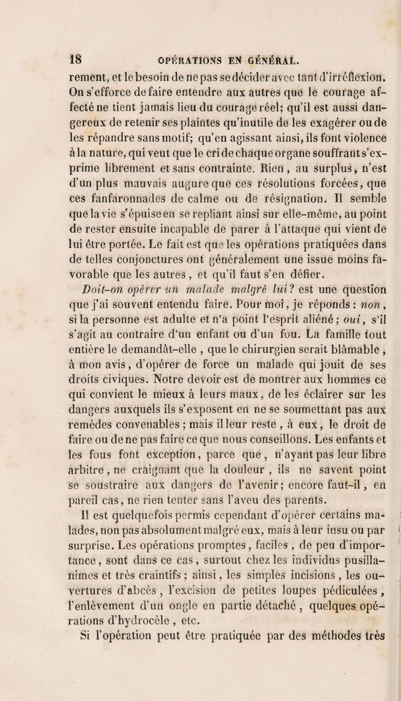 renient, et le besoin de ne pas se décider avec tant d’irréflexion. On s’efforce défaire entendre aux autres que le courage af¬ fecté ne tient jamais lieu du courage réel; qu’il est aussi dan¬ gereux de retenir ses plaintes qu’inutile de les exagérer ou de les répandre sans motif; qu’en agissant ainsi, ils font violence à la nature, qui veut que le cri de chaque organe souffrant s’ex¬ prime librement et sans contrainte. Rien, au surplus, n’est d’un plus mauvais augure que ces résolutions forcées, que ces fanfaronnades de calme ou de résignation. Il semble que la vie s’épuise en se repliant ainsi sur elle-même, au point de rester ensuite incapable de parer à l’attaque qui vient de lui être portée. Le fait est que les opérations pratiquées dans de telles conjonctures ont généralement une issue moins fa¬ vorable que les autres , et qu’il faut s’en défier. Doit~on opérer un malade malgré lui? est une question que j’ai souvent entendu faire. Pour moi, je réponds : non, si la personne est adulte et n’a point l’esprit aliéné; oui, s’il s’agit au contraire d’un enfant ou d’un fou. La famille tout entière le demandât-elle , que le chirurgien serait blâmable, à mon avis, d’opérer de force un malade qui jouit de ses droits civiques. Notre devoir est de montrer aux hommes ce qui convient le mieux à leurs maux, de les éclairer sur les dangers auxquels ils s’exposent en ne se soumettant pas aux remèdes convenables ; mais il leur reste , à eux, le droit de faire ou de ne pas faire ce que nous conseillons. Les enfants et les fous font exception, parce que, n’ayant pas leur libre arbitre, ne craignant que la douleur , ils ne savent point se soustraire aux dangers de l’avenir; encore faut-il, en pareil cas, ne rien tenter sans l’aveu des parents. Il est quelquefois permis cependant d’opérer certains ma¬ lades, non pas absolument malgré eux, mais â leur insu ou par surprise. Les opérations promptes, faciles , de peu d’impor¬ tance , sont dans ce cas, surtout chez les individus pusilla¬ nimes et très craintifs ; ainsi, les simples incisions , les ou¬ vertures d’abcès , l’excision de petites loupes pédiculées, l’enlèvement d’un ongle en partie détaché , quelques opé¬ rations d’hydrocèle, etc. Si l’opération peut être pratiquée par des méthodes très