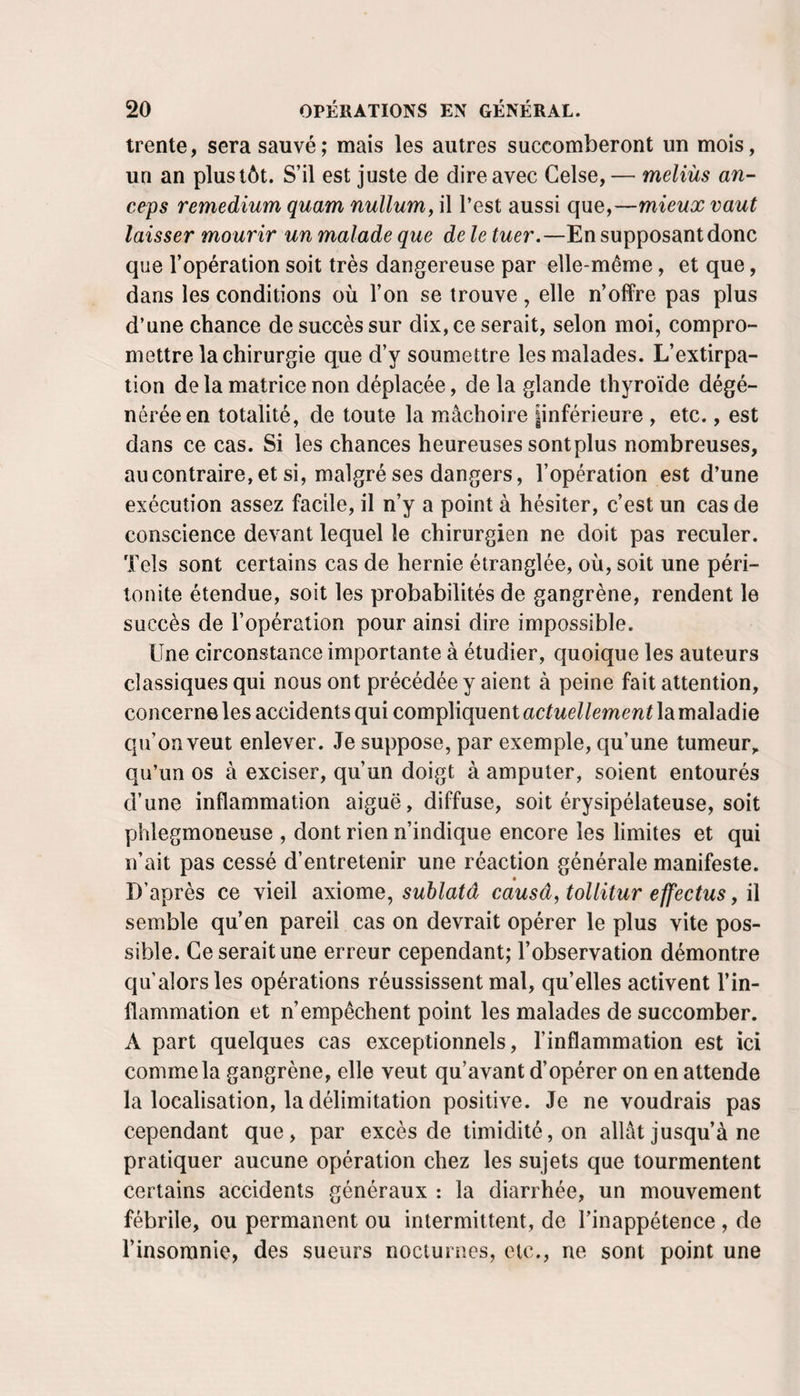 trente, sera sauvé; mais les autres succomberont un mois, un an plus tôt. S’il est juste de dire avec Gelse, — meliùs an- ceps remedium quam nullum, il l’est aussi que,—mieux vaut laisser mourir un malade que de le tuer.—En supposant donc que l’opération soit très dangereuse par elle-même, et que, dans les conditions où l’on se trouve, elle n’offre pas plus d’une chance de succès sur dix, ce serait, selon moi, compro¬ mettre la chirurgie que d’y soumettre les malades. L’extirpa¬ tion de la matrice non déplacée, de la glande thyroïde dégé¬ nérée en totalité, de toute la mâchoire pnférieure , etc., est dans ce cas. Si les chances heureuses sont plus nombreuses, au contraire, et si, malgré ses dangers, l’opération est d’une exécution assez facile, il n’y a point à hésiter, c’est un cas de conscience devant lequel le chirurgien ne doit pas reculer. Tels sont certains cas de hernie étranglée, où, soit une péri¬ tonite étendue, soit les probabilités de gangrène, rendent le succès de l’opération pour ainsi dire impossible. Une circonstance importante à étudier, quoique les auteurs classiques qui nous ont précédée y aient à peine fait attention, concerne les accidents qui compliquent actuellement la maladie qu’on veut enlever. Je suppose, par exemple, qu’une tumeur,, qu’un os à exciser, qu’un doigt à amputer, soient entourés d’une inflammation aiguë, diffuse, soit érysipélateuse, soit phlegmoneuse , dont rien n’indique encore les limites et qui n’ait pas cessé d’entretenir une réaction générale manifeste. D’après ce vieil axiome, sublatâ causa, tollitur effectus, il semble qu’en pareil cas on devrait opérer le plus vite pos¬ sible. Ce serait une erreur cependant; l’observation démontre qu alors les opérations réussissent mal, qu’elles activent l’in¬ flammation et n’empêchent point les malades de succomber. A part quelques cas exceptionnels, l’inflammation est ici comme la gangrène, elle veut qu’avant d’opérer on en attende la localisation, la délimitation positive. Je ne voudrais pas cependant que, par excès de timidité, on allât jusqu’à ne pratiquer aucune opération chez les sujets que tourmentent certains accidents généraux : la diarrhée, un mouvement fébrile, ou permanent ou intermittent, de l’inappétence , de l’insomnie, des sueurs nocturnes, etc., ne sont point une