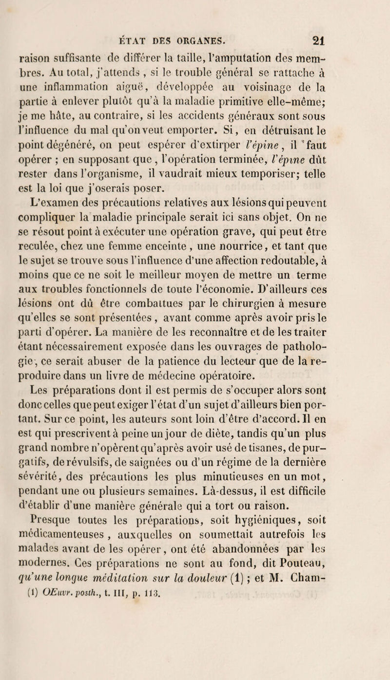 raison suffisante de différer la taille, l’amputation des mem¬ bres. Au total, j’attends , si le trouble général se rattache à une inflammation aiguë, développée au voisinage de la partie à enlever plutôt qu’à la maladie primitive elle-même; je me hâte, au contraire, si les accidents généraux sont sous l’influence du mal qu’on veut emporter. Si, en détruisant le point dégénéré, on peut espérer d’extirper Vépine ^ il ^faut opérer ; en supposant que , l’opération terminée, Vépine dût rester dans l’organisme, il vaudrait mieux temporiser; telle est la loi que j’oserais poser. L’examen des précautions relatives aux lésions qui peuvent compliquer la'maladie principale serait ici sans objet. On ne se résout point à exécuter une opération grave, qui peut être reculée, chez une femme enceinte , une nourrice, et tant que le sujet se trouve sous l’influence d’une affection redoutable, à moins que ce ne soit le meilleur moyen de mettre un terme aux troubles fonctionnels de toute l’économie. D’ailleurs ces lésions ont dû être combattues par le chirurgien à mesure quelles se sont présentées , avant comme après avoir pris le parti d’opérer. La manière de les reconnaître et de les traiter étant nécessairement exposée dans les ouvrages de patholo¬ gie, ce serait abuser de la patience du lecteur que de la re¬ produire dans un livre de médecine opératoire. Les préparations dont il est permis de s’occuper alors sont donc celles que peut exiger l’état d’un sujet d’ailleurs bien por¬ tant. Sur ce point, les auteurs sont loin d’étre d’accord. Il en est qui prescrivent à peine un jour de diète, tandis qu’un plus grand nombre n’opèrent qu’après avoir usé de tisanes, de pur¬ gatifs, de révulsifs, de saignées ou d’un régime de la dernière sévérité, des précautions les plus minutieuses en un mot, pendant une ou plusieurs semaines. Là-dessus, il est difficile d’établir d’une manière générale qui a tort ou raison. Presque toutes les préparations, soit hygiéniques, soit médicamenteuses , auxquelles on soumettait autrefois les malades avant de les opérer, ont été abandonnées par les modernes. Ces préparations ne sont au fond, dit Pouleau, qu’une longue méditation sur la douleur (1) ; et M. Gham- (1) OEavr. posth.^ t. III, p. 113.