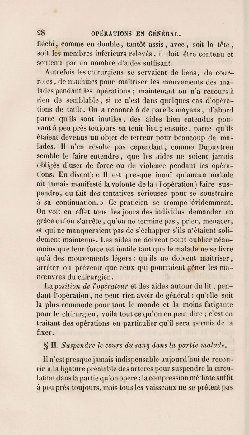 fléchi, comme en double, tantôt assis, avec, soit la tête, soit les membres inférieurs relevés, il doit être contenu et soutenu par un nombre d’aides suffisant. Autrefois les chirurgiens se servaient de liens, de cour¬ roies , de machines pour maîtriser les mouvements des ma¬ lades pendant les opérations ; maintenant on n’a recours à rien de semblable, si ce n’est dans quelques cas d’opéra¬ tions de taille. On a renoncé à de pareils moyens , d’abord parce qu’ils sont inutiles, des aides bien entendus pou¬ vant à peu près toujours en tenir lieu ; ensuite, parce qu’ils étaient devenus un objet de terreur pour beaucoup de ma¬ lades. Il n’en résulte pas cependant, comme Dupuytren semble le faire entendre, que les aides ne soient jamais obligés d’user de force ou de violence pendant les opéra¬ tions. En disant': « Il est presque inouï qu’aucun malade ait jamais manifesté la volonté delà (l’opération) faire sus¬ pendre , ou fait des tentatives sérieuses pour se soustraire à sa continuation. » Ce praticien se trompe (évidemment. On voit en effet tous les jours des individus demander en grâce qu’on s’arrête , qu’on ne termine pas , prier, menacer, et qui ne manqueraient pas de s’échapper s’ils n’étaient soli¬ dement maintenus. Les aides ne doivent point oublier néan¬ moins que leur force est inutile tant que le malade ne se livre qu’à des mouvements légers ; qu’ils ne doivent maîtriser, arrêter ou prévenir que ceux qui pourraient gêner les ma¬ nœuvres du chirurgien. Lsi position de ropérateur et des aides autour du lit, pen¬ dant l’opération, ne peut rien avoir de général: quelle soit la plus commode pour tout le monde et la moins fatigante pour le chirurgien, voilà tout ce qu’on en peut dire ; c’est en traitant des opérations en particulier qu’il sera permis de la fixer. JJ IL Suspendre le cours du sang dans la partie malade. Il n’est presque jamais indispensable aujourd’hui de recou¬ rir à la ligature préalable des artères pour suspendre la circu¬ lation dans la partie qu’on opère ; la compression médiate suffit à peu près toujours, mais tous les vaisseaux ne se prêtent pas