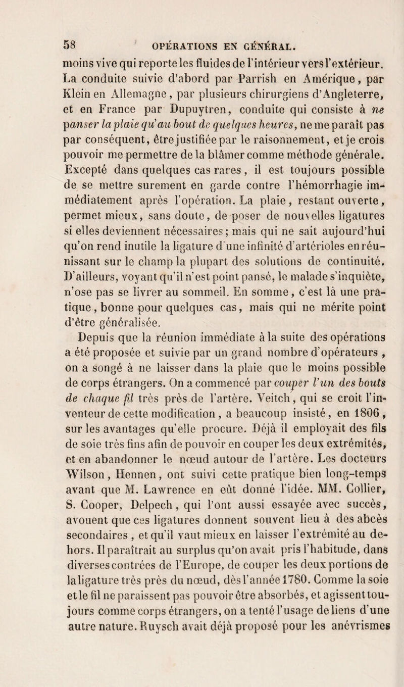 moins vive qui reporte les fluides de l’intérieur vers l’extérieur. La conduite suivie d’abord par Parrish en Amérique, par Klein en Allemagne, par plusieurs chirurgiens d’Angleterre, et en France par Dupuytren, conduite qui consiste à ne ganser la plaie qu'au bout de quelques heures, ne me paraît pas par conséquent, être justifiée par le raisonnement, et je crois pouvoir me permettre delà blâmer comme méthode générale. Excepté dans quelques cas rares, il est toujours possible de se mettre sûrement en garde contre l’hémorrhagie im¬ médiatement après l’opération. La plaie, restant ouverte, permet mieux, sans doute, de poser de nouvelles ligatures si elles deviennent nécessaires ; mais qui ne sait aujourd’hui qu’on rend inutile la ligature d'une infinité d’artérioles en réu¬ nissant sur le champ la plupart des solutions de continuité. D’ailleurs, voyant qu’il n’est point pansé, le malade s’inquiète, n’ose pas se livrer au sommeil. En somme, c’est là une pra¬ tique , bonne pour quelques cas, mais qui ne mérite point d’être généralisée. Depuis que la réunion immédiate à la suite des opérations a été proposée et suivie par un grand nombre d’opérateurs , on a songé à ne laisser dans la plaie que le moins possible de corps étrangers. On a commencé par couper l’un des bouts de chaque fil très près de l’artère. Veitch, qui se croit l’in¬ venteur de cette modification, a beaucoup insisté, en 1806 , sur les avantages quelle procure. Déjà il employait des fils de soie très fins afin de pouvoir en couper les deux extrémités, et en abandonner le nœud autour de l’artère. Les docteurs Wilson, Hennen, ont suivi cette pratique bien long-temps avant que M. Lawrence en eût donné l’idée. MM. Collier, S. Cooper, Delpech, qui l’ont aussi essayée avec succès, avouent que ces ligatures donnent souvent lieu à des abcès secondaires , et qu’il vaut mieux en laisser l’extrémité au de¬ hors. Il paraîtrait au surplus qu’on avait pris l’habitude, dans diverses contrées de l’Europe, de couper les deux portions de laligature très près du nœud, dès l’année 1780. Gomme la soie et le fil ne paraissent pas pouvoir être absorbés, et agissent tou¬ jours comme corps étrangers, on a tenté l’usage de liens d’une autre nature. Ruysch avait déjà proposé pour les anévrismes