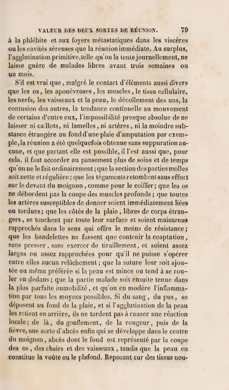 à la phlébite et aux foyers métastatiques dans les viscères ouïes cavités séreuses que la réunion immédiate. Au surplus, l’agglutination primitive,telle qu’on la tente journellement, ne laisse guère de malades libres avant trois semaines ou un mois. S’il est vrai que, malgré le contact d’éléments aussi divers que les os, les aponévroses , les muscles , le tissu cellulaire, les nerfs, les vaisseaux et la peau, le décollement des uns, la contusion des autres, la tendance continuelle au mouvement de certains d’entre eux, l’impossibilité presque absolue de ne laisser ni caillots, ni lamelles , ni artères, ni la moindre sub¬ stance étrangère au fond d’une plaie d’amputation par exem¬ ple, la réunion a été quelquefois obtenue sans suppuration au¬ cune, et que partant elle est possible, il l’est aussi que, pour cela, il faut accorder au pansement plus de soins et de temps qu’on ne le fait ordinairement ; que la section des parties molles soit nette et régulière ; que les téguments retombent sans effort sur le devant du moignon , comme pour le coiffer; que les os ne débordent pas la coupe des muscles profonds ; que toutes les artères susceptibles de donner soient immédiatement liées ou tordues ; que les côtés de la plaie , libres de corps étran¬ gers , se touchent par toute leur surface et soient maintenus rapprochés dans le sens qui offre le moins de résistance ; que les bandelettes ne fassent que contenir la coaptation, sans presser, sans exercer de tiraillement, et soient assez larges ou assez rapprochées pour qu’il ne puisse s’opérer entre elles aucun relâchement ; que la suture leur soit ajou¬ tée ou meme préférée si la peau est mince ou tend à se rou¬ ler en dedans ; que la partie malade soit ensuite tenue dans la plus parfaite immobilité, et qu’on en modère l’infiamma- lion par tous les moyens possibles. Si du sang , du pus , se déposent au fond de la plaie, et si l’agglutination de la peau les retient en arrière, ils ne tardent pas à causer une réaction locale; de Là, du gonflement, de la rougeur, puis de la fièvre , une sorte d’abcès enfin qui se développe dans le centre du moignon, abcès dont le fond est représenté par la coupe des os , des chairs et des vaisseaux , tandis que la peau en constitue la voûte ou le plafond. Reposant sur des tissus nou-