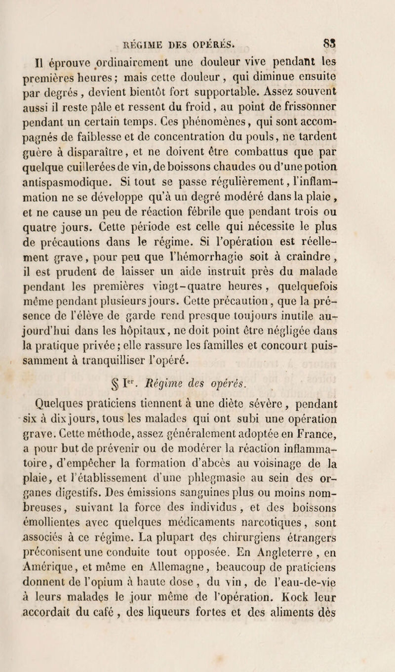 Il éprouve ordinairement une douleur vive pendant les premières heures ; mais cette douleur , qui diminue ensuite par degrés , devient bientôt fort supportable. Assez souvent aussi il reste pâle et ressent du froid, au point de frissonner pendant un certain temps. Ces phénomènes, qui sont accom¬ pagnés de faiblesse et de concentration du pouls, ne tardent guère à disparaître, et ne doivent être combattus que par quelque cuillerées de vin, de boissons chaudes ou d’une potion antispasmodique. Si tout se passe régulièrement, l’inflam¬ mation ne se développe qu’à un degré modéré dans la plaie, et ne cause un peu de réaction fébrile que pendant trois ou quatre jours. Cette période est celle qui nécessite le plus de précautions dans le régime. Si l’opération est réelle¬ ment grave, pour peu que l’hémorrhagie soit à craindre , il est prudent de laisser un aide instruit près du malade pendant les premières vingt-quatre heures , quelquefois même pendant plusieurs jours. Cette précaution, que la pré¬ sence de l’élève de garde rend presque toujours inutile au¬ jourd’hui dans les hôpitaux, ne doit point être négligée dans la pratique privée ; elle rassure les familles et concourt puis¬ samment à tranquilliser l’opéré. § I®^ Régime des opérés. Quelques praticiens tiennent à une diète sévère, pendant -six à dix jours, tous les malades qui ont subi une opération grave. Cette méthode, assez généralement adoptée en France, a pour but de prévenir ou de modérer la réaction inflamma¬ toire, d’empêcher la formation d’abcès au voisinage de la plaie, et l’établissement d’une phlegmasie au sein des or¬ ganes digestifs. Des émissions sanguines plus ou moins nom¬ breuses , suivant la force des individus , et des boissons émollientes avec quelques médicaments narcotiques, sont associés à ce régime. La plupart dçs chirurgiens étrangers préconisent une conduite tout opposée. En Angleterre , en Amérique, et même en Allemagne, beaucoup de praticiens donnent de l’opium à haute dose , du vin , de l’eau-de-vie à leurs malades le jour même de l’opération. Kock leur accordait du café , des liqueurs fortes et des aliments dès