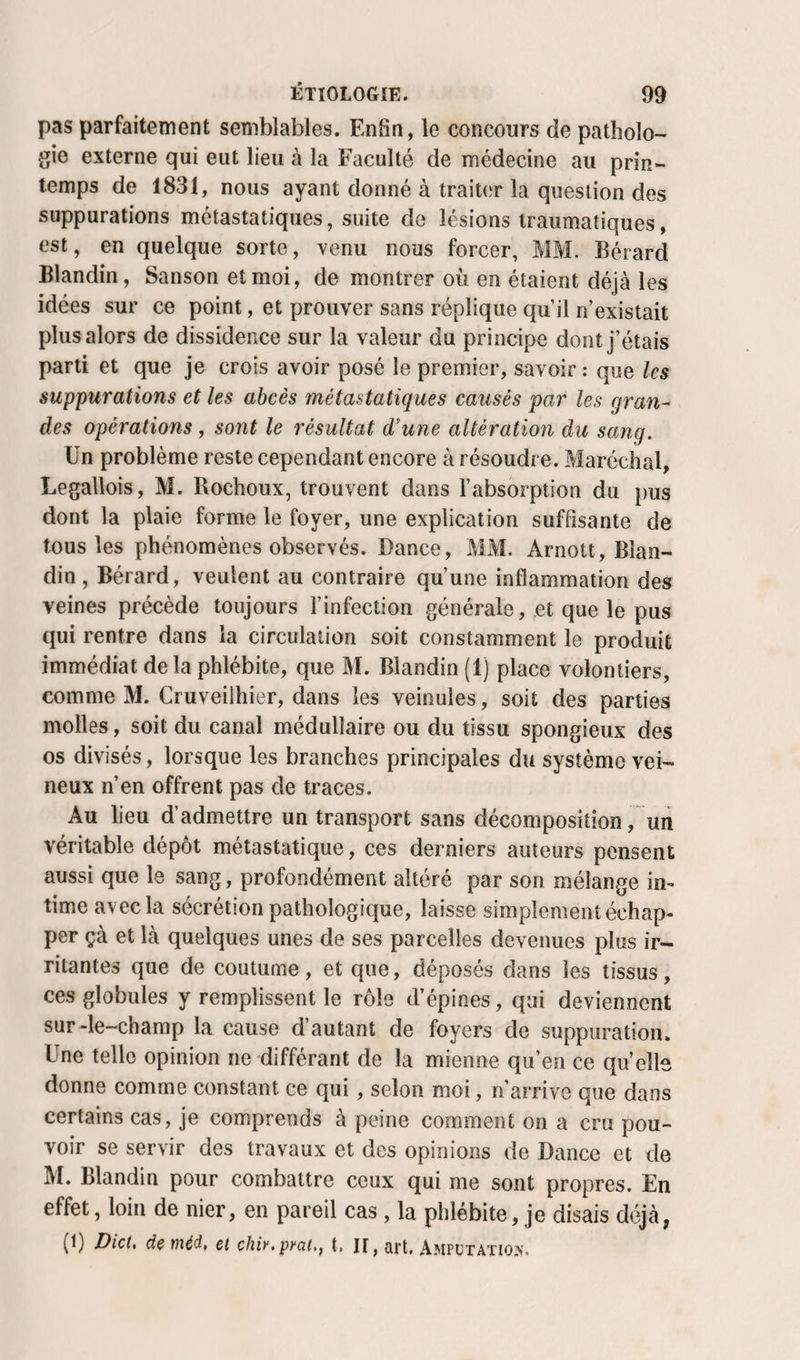 pas parfaitement semblables. Enfin, le concours de patholo¬ gie externe qui eut lieu à la Faculté de médecine au prin¬ temps de 1831, nous ayant donné à traiter la question des suppurations métastatiques, suite de lésions traumatiques, est, en quelque sorte, venu nous forcer, MM. Bérard Blandin, Sanson et moi, de montrer où en étaient déjà les idées sur ce point, et prouver sans réplique qu’il n’existait plus alors de dissidence sur la valeur du principe dont j’étais parti et que je crois avoir posé le premier, savoir : que les suppurations et les abcès métastatiques causés par les gran¬ des opérations , sont le résultat d’une altération du sang. Un problème reste cependant encore à résoudre. Maréchal, Legallois, M. Rochoux, trouvent dans l’absorption du pus dont la plaie forme le foyer, une explication suffisante de tous les phénomènes observés. Dance, MM. Arnott, Blan¬ din , Bérard, veulent au contraire qu’une inflammation des veines précède toujours l’infection générale, et que le pus qui rentre dans la circulation soit constamment le produit immédiat delà phlébite, que M. Blandin (1) place volontiers, comme M. Cruveilhier, dans les veinules, soit des parties molles, soit du canal médullaire ou du tissu spongieux des os divisés, lorsque les branches principales du système vei¬ neux n’en offrent pas de traces. Au lieu d’admettre un transport sans décomposition, un véritable dépôt métastatique, ces derniers auteurs pensent aussi que le sang, profondément altéré par son mélange in¬ time avec la sécrétion pathologique, laisse simplement échap¬ per çà et là quelques unes de ses parcelles devenues plus ir¬ ritantes que de coutume, et que, déposés dans les tissus, ces globules y remplissent le rôle d’épines, qui deviennent sur-le-champ la cause d autant de foyers de suppuration. Une telle opinion ne différant de la mienne qu’en ce quelle donne comme constant ce qui, selon moi, n’arrive que dans certains cas, je comprends à peine comment on a cru pou¬ voir se servir des travaux et des opinions de Dance et de M. Blandin pour combattre ceux qui me sont propres. En effet, loin de nier, en pareil cas , la phlébite, je disais déjà, (1) Dict, de ïiiéd, et chi)',pyat.f t. II, art. Amputation.