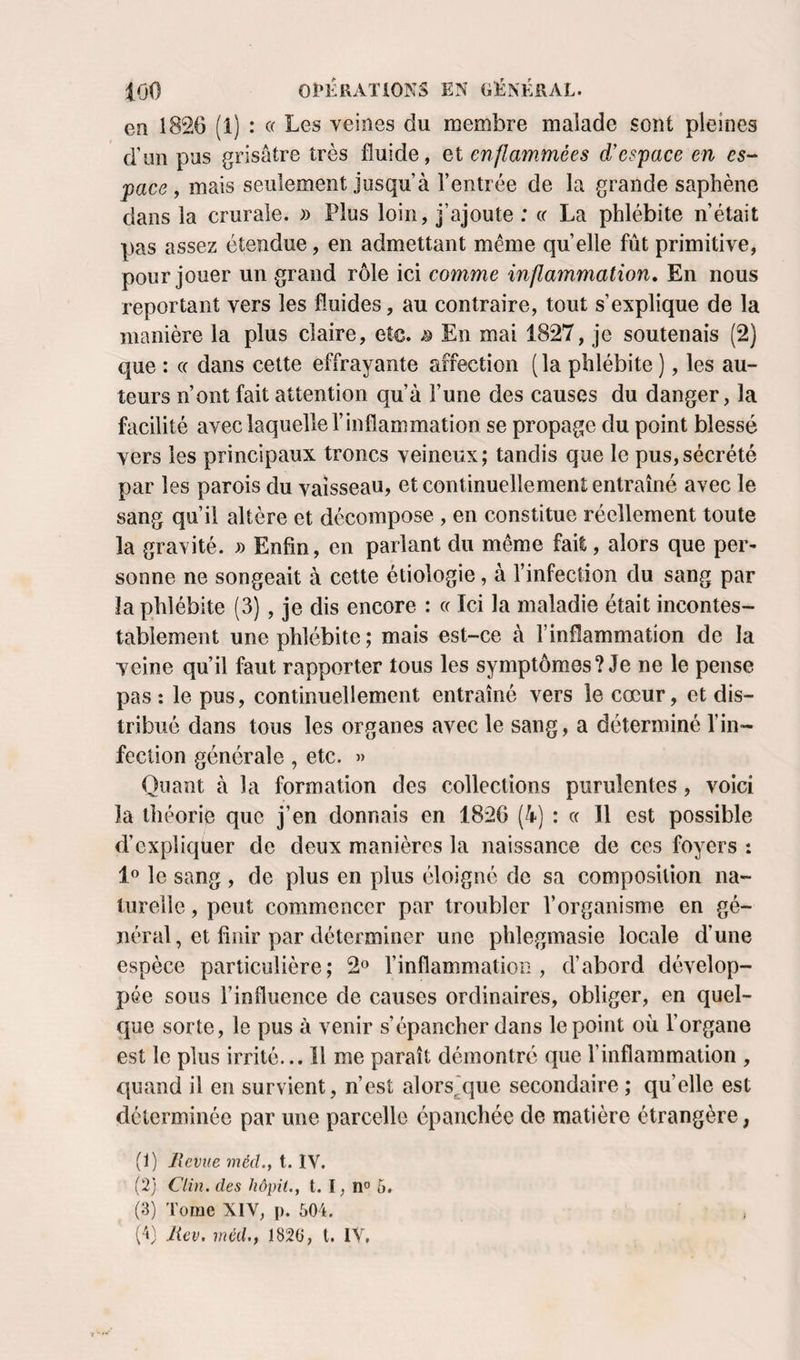 en 1826 (1) : c( Les veines du membre malade sont pleines d’un pus grisâtre très fluide, et enflammées d’espace en es¬ pace, mais seulement jusqu’à l’entrée de la grande saphène dans la crurale. » Plus loin, j’ajoute : (f La phlébite n’était pas assez étendue, en admettant même quelle fût primitive, pour jouer un grand rôle ici comme inflammation. En nous reportant vers les fluides, au contraire, tout s’explique de la manière la plus claire, etc. ^ En mai 1827, je soutenais (2) que : cc dans cette effrayante affection (la phlébite ), les au¬ teurs n’ont fait attention qu’à l’une des causes du danger, la facilité avec laquelle l’inflammation se propage du point blessé vers les principaux troncs veineux; tandis que le pus,sécrété par les parois du vaisseau, et continuellement entraîné avec le sang qu’il altère et décompose , en constitue réellement toute la gravité. » Enfin, en parlant du même fait, alors que per¬ sonne ne songeait à cette étiologie, à l’infection du sang par la phlébite (3), je dis encore : a Ici la maladie était incontes- taÎ3iement une phlébite ; mais est-ce à l’inflammation de la veine qu’il faut rapporter tous les symptômes? Je ne le pense pas : le pus, continuellement entraîné vers le cœur, et dis¬ tribué dans tous les organes avec le sang, a déterminé l’in¬ fection générale, etc. » Quant à la formation des collections purulentes, voici la théorie que j’en donnais en 1826 (4) : « 11 est possible d’expliquer de deux manières la naissance de ces foyers : 1° le sang , de plus en plus éloigné de sa composition na¬ turelle , peut commencer par troubler l’organisme en gé¬ néral, et finir par déterminer une phlegmasie locale d’une espèce particulière; 2» l’inflammation, d’abord dévelop¬ pée sous l’influence de causes ordinaires, obliger, en quel¬ que sorte, le pus à venir s’épancher dans le point où l’organe est le plus irrité... Il me paraît démontré que l’inflammation , quand il en survient, n’est alors^'que secondaire; quelle est déterminée par une parcelle épanchée de matière étrangère, (1) Revue méd., t. IV. (2) Clin, des Jiôpit., t. I, n® 5. (3) Tome XIY, p. 604. (4) Rev. méd., 1820, t. IV.