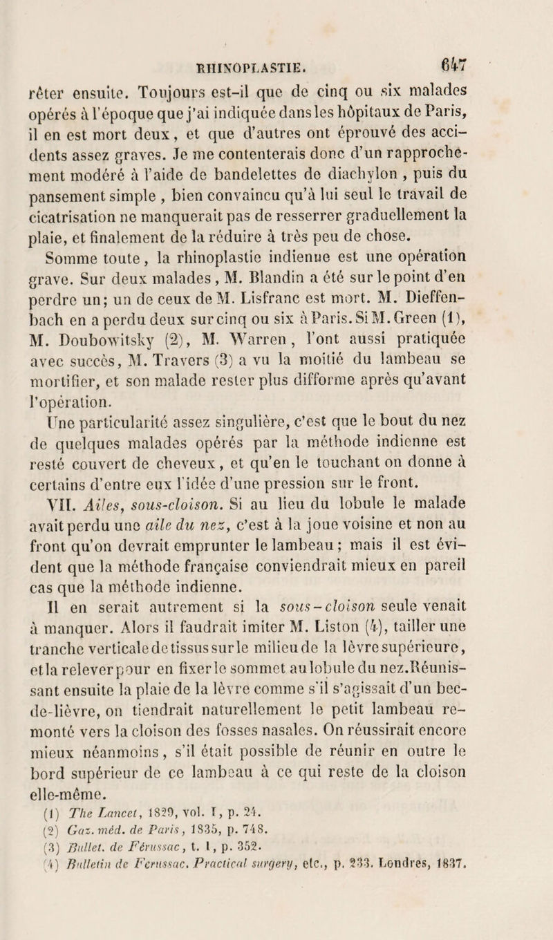 r^Uer ensuite. Toujours est-il que de cinq ou .six malades opérés i\ l’époque que j’ai indiquée dans les hôpitaux de Paris, il en est mort deux, et que d’autres ont éprouvé des acci¬ dents assez graves. Je me contenterais donc d’un rapproche¬ ment modéré à l’aide de bandelettes de diachylon , puis du pansement simple , bien convaincu qu’à lui seul le travail de cicatrisation ne manquerait pas de resserrer graduellement la plaie, et finalement de la réduire à très peu de chose. Somme toute, la rhinoplastie indienne est une opération grave. Sur deux malades, M. Blandin a été sur le point d’en perdre un; un de ceux de M. Lisfranc est mort. M. Dieffen- bach en a perdu deux sur cinq ou six àParis. Si M. Green (1), M. Doubowitsky (2), M. Warren, l’ont aussi pratiquée avec succès, M. Travers (3) a vu la moitié du lambeau se mortifier, et son malade rester plus difforme après qu’avant l’opération. Une particularité assez singulière, c’est que le bout du nez de quelques malades opérés par la méthode indienne est resté couvert de cheveux, et qu’en le louchant on donne à certains d’entre eux l’idée d’une pression sur le front. Vil. AüeSj sous-cloison. Si au lieu du lobule le malade avait perdu une aile du neZy c’est à la joue voisine et non au front qu’on devrait emprunter le lambeau ; mais il est évi¬ dent que la méthode française conviendrait mieux en pareil cas que la méthode indienne. Il en serait autrement si la sous - cloison seule venait à manquer. Alors il faudrait imiter M. Liston (4), tailler une tranche verticaledetissussurle milieu de la lèvre supérieure, etla releverpour en fîxerle sommet au lobule du nez.Réunis¬ sant ensuite la plaie de la lèvre comme s’il s’agissait d’un bec- de-lièvre, on tiendrait naturellement le petit lambeau re¬ monté vers la cloison des fosses nasales. On réussirait encore mieux néanmoins, s’il était possible de réunir en outre le bord supérieur de ce lambeau à ce qui reste de la cloison elle-même. (1) The T.ancet, 1830, vol. I, p. 2i. (2) Güz. méd. de Paris, 1835, p. 748. (3) Ballet, de P'érussac, t. l, p. 352. *^4) Bulletin de P'crussac, Practicnl surgery, etc., p. 233. Londres, 1837.