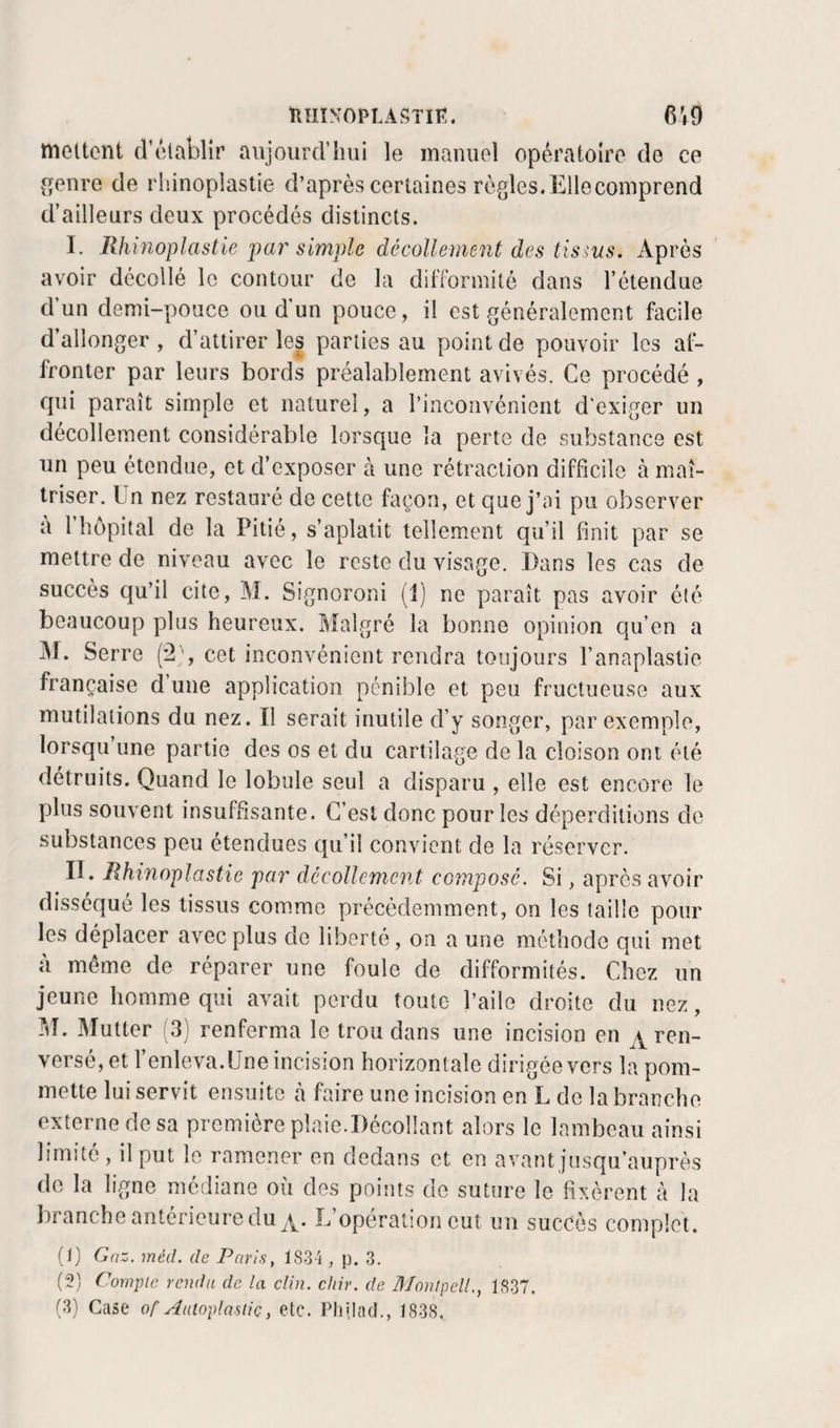 nniNOPLASTIK. 6V9 mettent d’établir aujourd’hui le manuel opératoire de ce ^enre de rliinoplastie d’après certaines règles.Ellecomprend d’ailleurs deux procédés distincts. I. Rhinoplastie par simple décollement des tissus. Après avoir décollé le contour de la dilTormitô dans l’étendue d un demi-pouce ou d'un pouce, il est généralement facile d’allonger , d’attirer les parties au point de pouvoir les at^ fronter par leurs bords préalablement avivés. Ce procédé , qui paraît simple et naturel, a l’inconvénient d'exiger un décollement considérable lorsque la perte de substance est un peu étendue, et d’exposer à une rétraction difficile à maî¬ triser. Un nez restauré de cette façon, et que j’ai pu observer a 1 hôpital de la Pitié, s’aplatit tellement qu’il finit par se mettre de niveau avec le reste du visage. Dans les cas de succès qu’il cite, M. Signoroni (1) ne paraît pas avoir été beaucoup plus heureux. Malgré la bonne opinion qu’en a j\r. Serre (2’, cet inconvénient rendra toujours l’anaplastie française d’une application pénible et peu fructueuse aux mutilations du nez. II serait inutile d’y songer, par exemple, lorsqu’une partie des os et du cartilage de la cloison ont été détruits. Quand le lobule seul a disparu , elle est encore le plus souvent insuffisante. C’est donc pour les déperditions de substances peu étendues qu’il convient de la réserver. II. Rhinoplastie par décollement composé. Si, après avoir disséqué les tissus comme précédemment, on les taille pour les déplacer avec plus de liberté, on a une méthode qui met à même de réparer une foule de difformités. Chez un jeune homme qui avait perdu toute l’aile droite du nez, !^T. Mutter '3] renferma le trou dans une incision en ^ ren¬ versé, et 1 enleva.Une incision horizontale dirigée vers la pom¬ mette lui servit ensuite h faire une incision en L de la branche externe de sa première plaie.Décollant alors le lambeau ainsi limité, il put le ramener en dedans et en avant jusqu’auprès do la ligne médiane où des points do suture le fixèrent à la branche antérieure du L’opération eut un succès complot. (1) Gaz. méd. de Paris, i83-'i, p. .3. (2) Compte rendu de la clin. chir. de Monlpell., 1837.