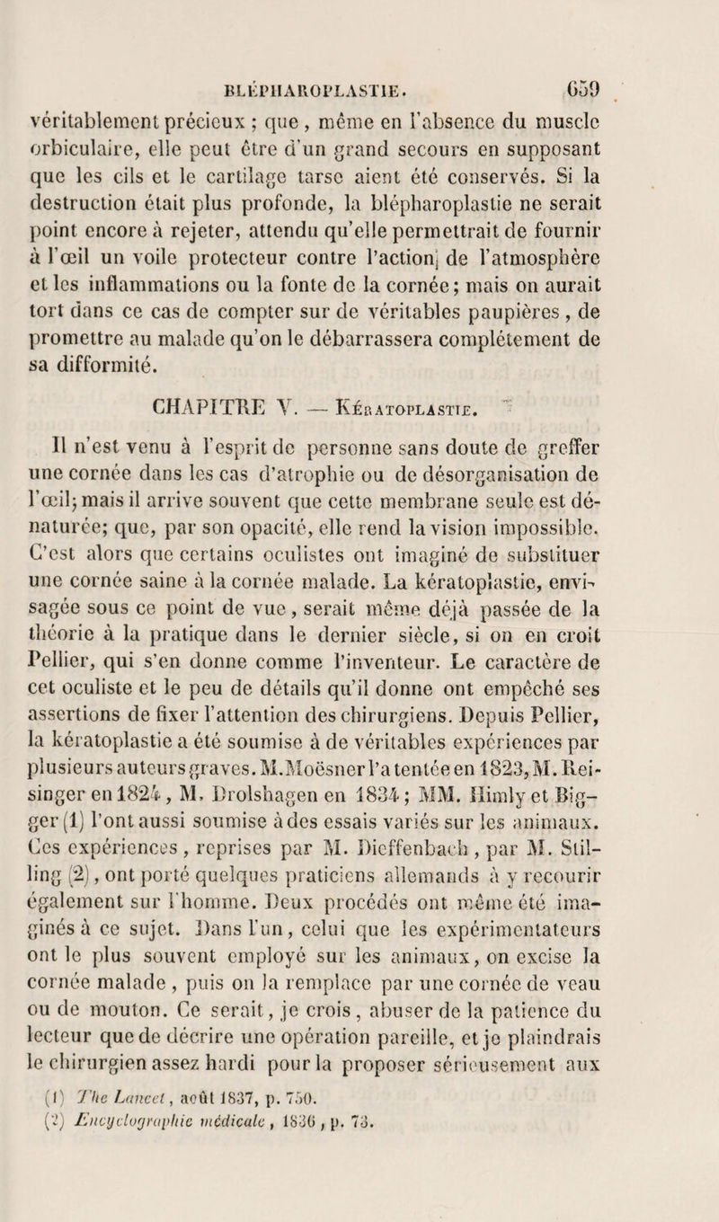 BLKPlIAROrLASTlE. G59 . véritablement précieux ; que , même en l’absence du muscle orbiculaire, elle peut être d’un grand secours en supposant que les cils et le cartilage tarse aient été conservés. Si la destruction était plus profonde, la blépharoplastie ne serait point encore à rejeter, attendu qu’elle permettrait de fournir à l’œil un voile protecteur contre l’action] de l’atmosphère et les inflammations ou la fonte de la cornée; mais on aurait tort dans ce cas de compter sur de véritables paupières, de promettre au malade qu’on le débarrassera complètement de sa difformité. CHAPITHE Y. — Kératoplastte. Il n’est venu à l’esprit de personne sans doute de greffer une cornée dans les cas d’atrophie ou de désorganisation de l’œil; mais il arrive souvent que cette membrane seule est dé¬ naturée; que, par son opacité, elle rend la vision impossible. C’est alors que certains oculistes ont imaginé de substituer une cornée saine à la cornée malade. La kératoplastie, envL sagée sous ce point de vue, serait meme déjà passée de la théorie à la pratique dans le dernier siècle, si on en croit Pellier, qui s’en donne comme l’inventeur. Le caractère de cet oculiste et le peu de détails qu’il donne ont empêché ses assertions de fixer l’attention des chirurgiens. Depuis Pellier, la kératoplastie a été soumise à de véritables expériences par plusieurs auteurs graves. M.Moësner l’a tentée en l823,M.P».ei- singer en 1824, M, Drolshagen en 1834 ; MM. ilimly et Big- ger (1) l’ont aussi soumise à des essais variés sur les animaux. Ces expériences , reprises par M. Dieffenbach , par M. Slil- ling (2), ont })orté quelques praticiens allemands à y recourir également sur l’homme. Deux procédés ont même été ima¬ ginés à ce sujet. Dans l’un, celui que les expérimentateurs ont le plus souvent employé sur les animaux, on excise la cornée malade , puis on la remplace par une cornée de veau ou de mouton. Ce serait, je crois , abuser de la patience du lecteur que de décrire une opération pareille, et je plaindrais le chirurgien assez hardi pour la proposer sérieusement aux (I) J'he Lancet^ août 1837, p. 750. [’l] lùtcyclurjraplûc medicale , 1830 , p. 73.