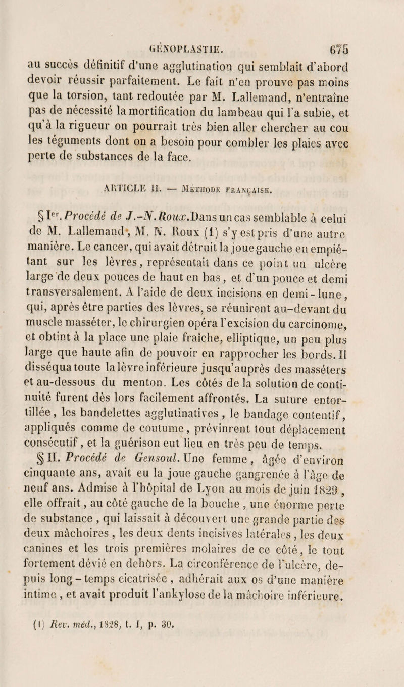 au succùs définitif d’une a(T{][lutination qui semblait d’abord devoir réussir parfaitement. Le fait n’cn prouve pas moins que la torsion, tant redoutée par M. Lallemand, n’entraîne pas de nécessité la mortification du lambeau qui l’a subie, et (ju à la rigueur on pourrait très bien aller chercher au cou les téguments dont on a besoin pour combler les plaies avec [lerle de substances de la face. ARTICLE IL — Méthode française. Procédé de J.Roux^Dmsuncàs semblable a celui de M. Lallemand*, M. N. Koux (1) s’y est pris d’une autre manière. Le cancer, qui avait détruit la joue gauche en empié¬ tant sur les lèvres, représentait dans ce point un ulcère large de deux pouces de haut en bas, et d’un pouce et demi transversalement. A l’aide de deux incisions en demi-lune , qui, après être parties des lèvres, se réunirent au-devant du muscle masséter, le chirurgien opéra l’excision du carcinome, et obtint à la place une plaie fraîche, elliptique, un peu plus large que haute afin de pouvoir en rapprocher les bords. II disséqua toute la lèvre inférieure jusqu’auprès des masséters et au-dessous du menton. Les côtés de la solution de conti¬ nuité furent dès lors facilement affrontés. La suture entor¬ tillée, les bandelettes agglutinatives, le bandage contentif, appliqués comme de coutume, prévinrent tout déplacement consécutif, et la guérison eut lieu en très peu de temps. § IL Procédé de Gensoul. Une femme, âgée d’environ cinquante ans, avait eu la joue gauche gangrenée à fâge de neuf ans. Admise à l’hôpital de Lyon au mois de juin 1829 , elle offrait, au côté gauche de la bouche , une énorme perte do substance , qui laissait à découvert une grande partie des deux mâchoires , les deux dents incisives latérales , les deux canines et les trois premières molaires de ce côté, le tout fortement dévié en dehôrs. La circonférence de l’ulcère, de¬ puis long-temps cicatrisée , adhérait aux os d’une manière intime , et avait produit l’ankylose de la mâclioire inférieure. (I) Jiev. méd., 18:28, t. I, p. 30.