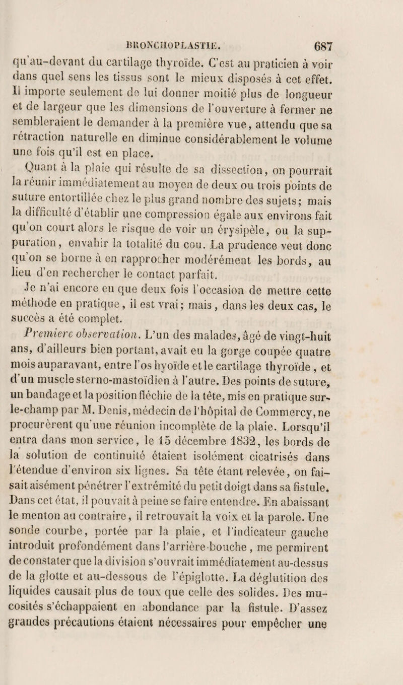 qu’au-devant du cartilage thyroïde. C’est au praticien à voir dans quel sens les tissus sont le mieux disposés à cet effet. Il importe seulement do lui donner moitié plus de longueur et de largeur que les dimensions de l’ouverture à fermer ne sembleraient le demander à la première vue, attendu que sa rétraction naturelle en diminue considérablement le volume une fois qu’il est en place. Quant a la plaie qui résulte de sa divSsection, on pourrait la réunir immédiaiement au moyen de deux ou trois points de suture entortillée chez le plus grand nombre des sujets; mais la difficulté d établir une compression égale aux environs fait qu on court alors le risque de voir un érysipèle, ou la sup¬ puration, envahir la totalité du cou. La prudence veut donc qu on se borne à en rapprocher modérément les bords, au lieu d’en rechercher le contact parfait. Je n’ai encore eu que deux fois l’occasion de mettre cette méthode en pratique, il est vrai; mais, dans les deux cas, le succès a été complet. Première observation. L’un des malades, âgé de vingt-huit ans, d ailleurs bien portant, avait eu la gorge coupée quatre mois auparavant, entre l’os hyoïde et le cartilage thyroïde, et d’un muscle sterno-mastoïdien à l’autre. Des points de suture, un bandage et la position fléchie de la tête, mis en pratique sur- le-champ par M. Denis, médecin de l’hôpital de Commercy,ne procurèrent qu’une réunion incomplète de la plaie. Lorsqu’il entra dans mon service, le 15 décembre 1832, les bords de la solution de continuité étaient isolément cicatrisés dans l'étendue d’environ six lignes. Sa tête étant relevée, on fai¬ sait aisément pénétrer l’extrémité du petit doigt dans sa fistule. Dans cet état, il pouvait à peine se faire entendre. En abaissant le menton au contraire, il retrouvait la voix et la parole. Une sonde courbe, portée par la plaie, et rindicateiir gauche introduit profondément dans l’arrière-bouche , me permirent de constater que la division s’ouvrait immédiatement au-dessus de la glotte et au-dessous de l’épiglotte. La déglutition des liquides causait plus de toux que celle des solides. Des mu¬ cosités s’écliappaient en abondance par la fistule. D’assez grandes précautions étaient nécessaires pour empêcher une