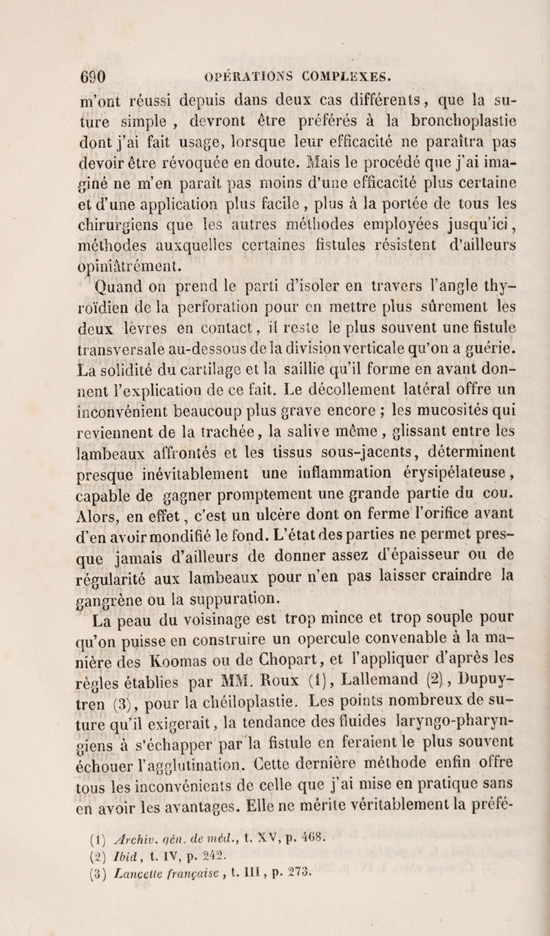 m’ont réussi depuis dans deux cas différents, que la su¬ ture simple , devront être préférés à la bronchoplastie dont j’ai fait usage, lorsque leur efficacité ne paraîtra pas devoir être révoquée en doute. Mais le procédé que j’ai ima¬ giné ne m’en paraît pas moins d’une efficacité plus certaine et d’une application plus facile , plus à la portée de tous les chirurgiens que les autres méthodes employées jusqu’ici, méthodes auxquelles certaines fistules résistent d’ailleurs opiniâtrément. Quand on prend le parti d’isoler en travers l’angle thy¬ roïdien de la perforation pour en mettre plus sûrement les deux lèvres en contact, il reste le plus souvent une fistule transversale au-dessous de la division verticale qu’on a guérie. La solidité du cartilage et la saillie qu’il forme en avant don¬ nent l’explication de ce fait. Le décollement latéral offre un inconvénient beaucoup plus grave encore ; les mucosités qui reviennent de la trachée, la salive même, glissant entre les lambeaux affrontés et les tissus sous-jacents, déterminent presque inévitablement une inflammation érysipélateuse, capable de gagner promptement une grande partie du cou. Alors, en effet, c’est un ulcère dont on ferme l’orifice avant d’en avoirmondifié le fond. L’état des parties ne permet pres¬ que jamais d’ailleurs de donner assez d’épaisseur ou de régularité aux lambeaux pour n’en pas laisser craindre la gangrène ou la suppuration. La peau du voisinage est trop mince et trop souple pour qu’on puisse en construire un opercule convenable à la ma¬ nière des Koomas ou de Ghopart, et 1 appliquer d apres les règles établies par MM. Roux (i), Lallemand (2), Dupuy- tren (3), pour la chéiloplastie. Les points nombreux de su¬ ture qu’il exigerait, la tendance des fluides laryngo-pharyn- giens à s’échapper par la fistule en feraient le plus souvent échouer l’agglutination. Cette dernière méthode enfin offre tous les inconvénients de celle que j’ai mise en pratique sans en avoir les avantages. Elle ne mérite véritablement la préfé- (1) Archiv. qén. de méd., t. XV, p. 4G8. li) Ibid, t. lY, p. 242. (3) LanceUe française , t. 111, p. 273.