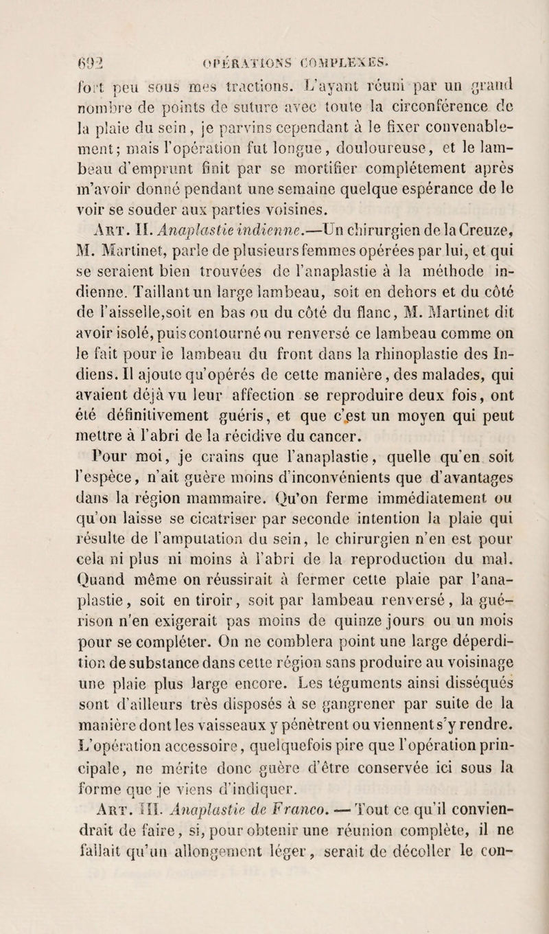 (SIV:? OIM'RATIO.NS COMPLEXES. l'ort peu sous mes tractions. L’ayant réuni par un .^rand nombre de points de suture avec toute la circonférence de la plaie du sein, je parvins cependant à le fixer convenable¬ ment; mais l’opération fut longue, douloureuse, et le lam¬ beau d’emprunt finit par se mortifier complètement après m’avoir donné pendant une semaine quelque espérance de le voir se souder aux parties voisines. Art. II. Anaplastie indienne.—Un chirurgien de la Greiize, M. Martinet, parle de plusieurs femmes opérées par lui, et qui se seraient bien trouvées de l’anaplaslie à la méthode in¬ dienne. Taillantun large lambeau, soit en dehors et du côté de l’aisselle,soit en bas ou du côté du flanc, M. Martinet dit avoir isolé, puis contourné ou renversé ce lambeau comme on le fait pour îe lambeau du front dans la rhinoplastie des In¬ diens. Il ajoute qu’opérés de cette manière, des malades, qui avaient déjà vu leur affection se reproduire deux fois, ont été définitivement guéris, et que c’„est un moyen qui peut mettre à l’abri de la récidive du cancer. Pour moi, je crains que l’anaplastie, quelle qu’en soit l’espèce, n’ait guère moins d’inconvénients que d’avantages dans la région mammaire. Ou’on ferme immédiatement ou &lt;j qu’on laisse se cicatriser par seconde intention la plaie qui résulte de l’amputation du sein, le chirurgien n’en est pour cela ni plus ni moins à i’abri de la reproduction du mal. Quand même on réussirait à fermer celte plaie par l’ana¬ plastie, soit en tiroir, soit par lambeau renversé, la gué¬ rison n'en exigerait pas moins de quinze jours ou un mois pour se compléter. On ne comblera point une large déperdi¬ tion de substance dans cette région sans produire au voisinage une plaie plus large encore. Les téguments ainsi disséqués sont d’ailleurs très disposés à se gangrener par suite de la manière dont les vaisseaux y pénètrent ou viennent s’y rendre. L’opération accessoire, quelquefois pire que l’opération prin¬ cipale, ne mérite donc guère d’être conservée ici sous la forme que je viens d’indiquer. Art. lîL Anaplastie de Franco. — Tout ce qu’il convien¬ drait de faire, si, pour obtenir une réunion complète, il ne fallait qu’un allongenjcnt léger, serait de décoller le con-