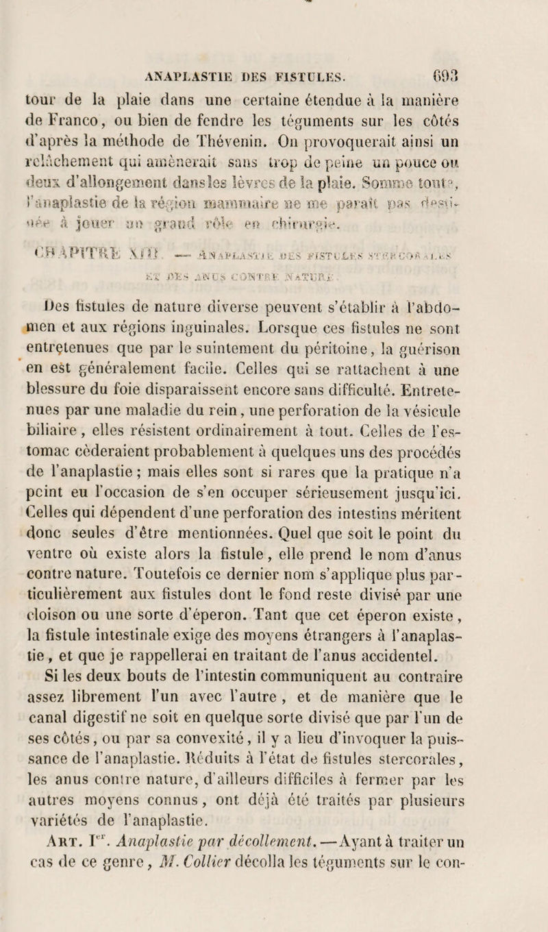 ANAPLASïlE DES FISTULES. 093 tour de la plaie dans une certaine étendue à la manière de Franco, ou bien de fendre les téguments sur les côtés d’après la méthode de ’fhévenin. On provoquerait ainsi un roirichement qui amènerait sans trop de pelïie un pouce ou deux d’allongement daosles lèvres de la plaie. Somme îoiii?, î’anapiastie de la région mammaire ne me parait pas née à jouer au grand rôle eu '■‘hirnrg;^. &lt;J.H A 11 . A.S .'.rLASTi Si, i&lt;'{STi;.LF.S .ni. F'i rits COISTBF IJes listules de nature diverse peuvent s’établir â l’abclo- men et aux régions inguinales. Lorsque ces fistules ne sont entretenues que par le suintement du péritoine, la guérison en est généralement facile. Celles qui se rattachent à une blessure du foie disparaissent encore sans difficulté. Entrete¬ nues par une maladie du rein, une perforation de la vésicule biliaire, elles résistent ordinairement à tout. Celles de l’es¬ tomac céderaient probablement à quelques uns des procédés de l’anaplastie ; mais elles sont si rares que la pratique n’a peint eu l’occasion de s’en occuper sérieusement jusqu’ici. Celles qui dépendent d’une perforation des intestins méritent donc seules d’être mentionnées. Quel que soit le point du ventre où existe alors la fistule, elle prend le nom d’anus contre nature. Toutefois ce dernier nom s’applique plus par¬ ticulièrement aux fistules dont le fond reste divisé par une cloison ou une sorte d’éperon. Tant que cet éperon existe, la fistule intestinale exige des moyens étrangers à f anaplas- lie, et que je rappellerai en traitant de l’anus accidentel. Si les deux bouts de l’intestin communiquent au contraire assez librement l’un avec l’autre , et de manière que le canal digestif ne soit en quelque sorte divisé que par fun de ses côtés, ou par sa convexité, il y a lieu d’invoquer la puis¬ sance de l’anaplastie. lléduits à l’état de fistules stercorales, les anus contre nature, d’ailleurs difficiles h fermer par les autres moyens connus, ont déjà été traités par plusieurs variétés de l’anaplastie. Art. T'L AnapJastie par décollement.—Ayant à traiter un cas de ce genre, M. Collier décolla les téguments sur le con-