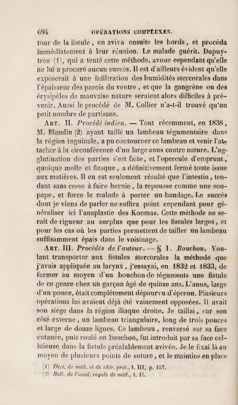 tour de la fistule, en aviva ensuite les bords, et procéda immédiatement à leur réunion. Le malade guérit. Dupuy- tren (1), qui a tenté cette méthode, avoue cependant qu’elle ne lui a procuré aucun succès. Il est d’ailleurs évident qu’elle exposerait à une infiltration des humidités stercorales dans l’épaisseur des parois du ventre , et que la gangrène ou des érysipèles de mauvaise nature seraient alors difficiles à pré¬ venir. Aussi le procédé de M. Collier n’a-t-il trouvé qu’un petit nombre de partisans. Art. il Procédé indien. — Tout récemment, en 1838, M. Blandin (2) ayant taillé un lambeau tégumentaire dans la région inguinale, a pu contourner ce lambeau et venir fatr- tacheràla circonférence d’un large anus contre nature. L’ag¬ glutination des parties s’est faite, et l’opercule d’emprunt ,* quoique molle et flasque , a définitivement fermé toute issue aux matières. Il en est seulement résulté que fintestin, ten¬ dant sans cesse à faire hernie , la repousse comme une sou¬ pape , et force le malade à porter un bandage. Le succès dont je viens de parler ne suffira point cependant pour gé¬ néraliser ici l’anaplastie des Koomas. Cette méthode ne se¬ rait de rigueur au surplus que pour les fistules larges, et pour les cas où les parties permettent de tailler un lambeau suffisamment épais dans le voisinage. Art. III. Procédés de Vauteur.— § I. Bouchon, Vou¬ lant transporter aux fistules stercorales la méthode que j’avais appliquée au larynx, j’essayai, en 1832 et 1833, de fermer au moyen d’un bouchon de téguments une fistule de ce genre chez un garçon âgé de quinze ans. L’anus, large d’un pouce, était complètement dépourvu d’éperon. Plusieurs opérations lui avaient déjà été vainement opposées. Il avait son siège dans la région iliaque droite. Je taillai, sur son coté externe, un lambeau triangulaire, long de trois pouces et large de douze lignes. Ce lambeau , renversé sur sa face cutanée, puis roulé en bouchon, fut introduit par sa face cel¬ luleuse dans la fistule préalablement avivée. Je le fixai là au moyen de plusieurs points de suture, et le maintins en place (1) Dict. de méd. et de chir.prat., t. lîl, p. 167. t?) BulL de l'ncad. royale de méd., t. TI.