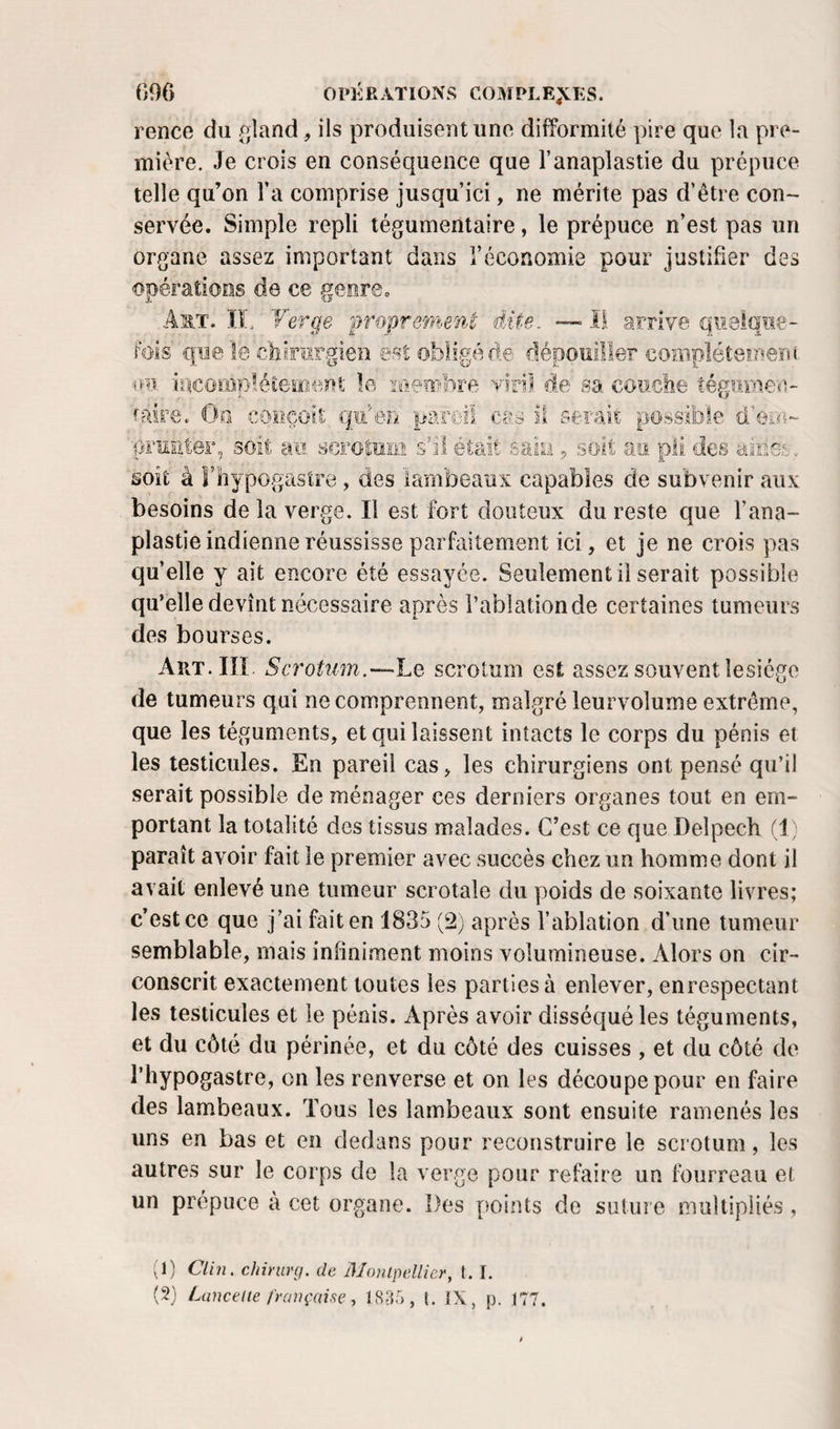 rence du (îland, ils produisent uno difformité pire que la pre¬ mière. Je crois en conséquence que l’anaplastie du prépuce telle qu’on l’a comprise jusqu’ici, ne mérite pas d’être con¬ servée. Simple repli tégumentaire, le prépuce n’est pas un organe assez important dans l’économie pour justifier des «opérations de ce genreo J. Ij!' A^t. ÏL Verge jwoprenient dite. — Il arrive quelque¬ fois que le cbirîirgien est obligé de dépouiller complétemem incompléiemeot le membre viril de sa, couche tégiiraeo- faire. Oo conçoit qu'en pareil cas il serait possible d’eo^- ■pruEter, soit au scrotum s’il était saiLi, soit au pii des aioe-t-,. soit à î’hypogastre , des lambeaux capables de subvenir aux besoins de la verge. Il est fort douteux du reste que l’ana- plastie indienne réussisse parfaitement ici, et je ne crois pas quelle y ait encore été essayée. Seulement il serait possible qu’elle devînt nécessaire après i’abiationde certaines tumeurs des bourses. AiiT.IIÏ. Scrotnm.'-~hQ scrotum est assez souvent lesiégo de tumeurs qui ne comprennent, malgré leurvolume extrême, que les téguments, et qui laissent intacts le corps du pénis et les testicules. En pareil cas, les chirurgiens ont pensé qu’il serait possible de ménager ces derniers organes tout en em¬ portant la totalité des tissus malades. C’est ce que Delpech (1 ; paraît avoir fait le premier avec succès chez un homme dont il avait enlevé une tumeur scrotale du poids de soixante livres; c’est ce que j’ai fait en 1835 (2) après l’ablation d’une tumeur semblable, mais infiniment moins volumineuse. Alors on cir¬ conscrit exactement toutes les parties à enlever, enrespectant les testicules et le pénis. Après avoir disséqué les téguments, et du côté du périnée, et du côté des cuisses , et du côté de l’hypogastre, on les renverse et on les découpe pour en faire des lambeaux. Tous les lambeaux sont ensuite ramenés les uns en bas et en dedans pour reconstruire le scrotum, les autres sur le corps de la verge pour refaire un fourreau et un prépuce à cet organe. Des points de sului e multipliés, b) Clin, chinirçj. de Monlpellier, t. I. {T) Luncelie l'rançcdse, 183;), (. ÏX, p. 177.