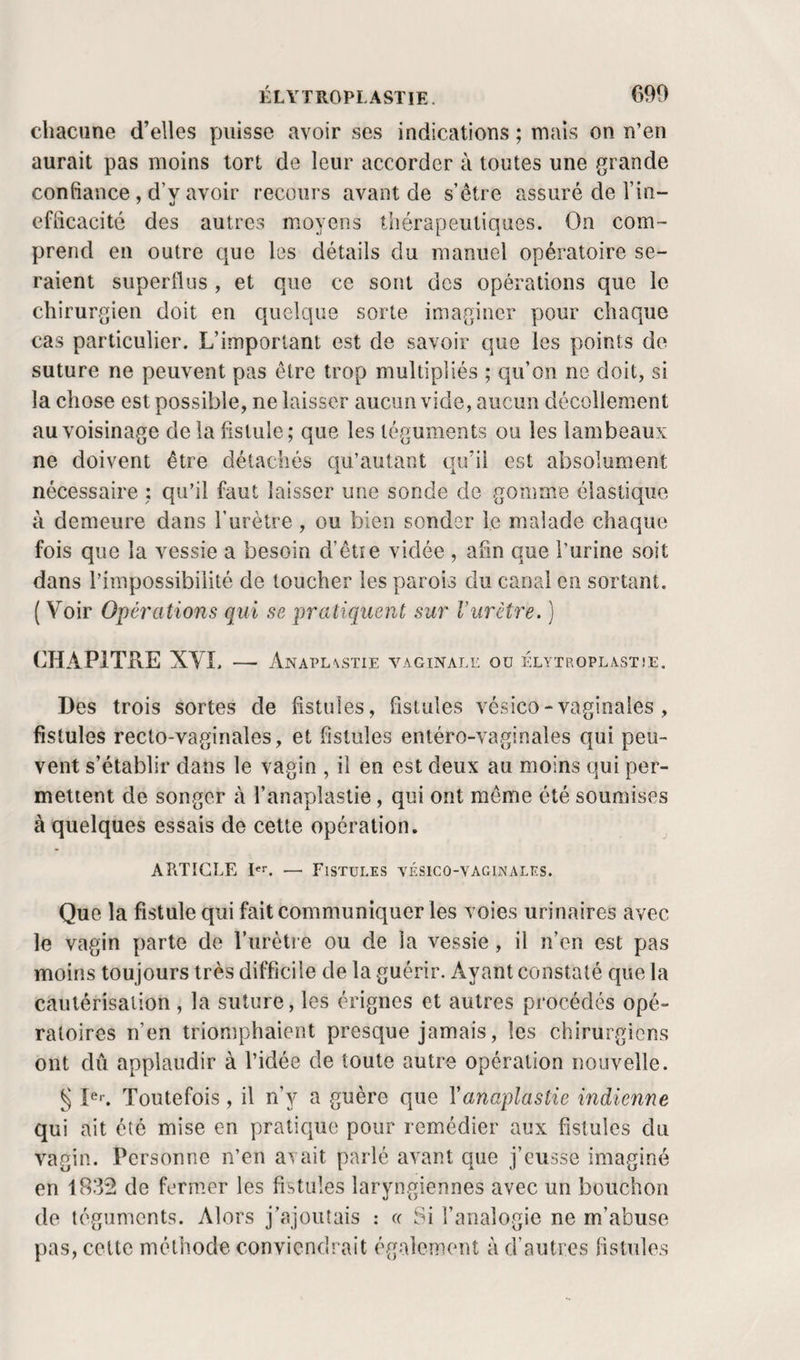 chacune d’elles puisse avoir ses indications ; mais on n’en aurait pas moins tort de leur accorder à toutes une grande confiance , d’y avoir recours avant de s’être assuré de l’in¬ efficacité des autres moyens thérapeutiques. On com¬ prend en outre c\ue les détails du manuel opératoire se¬ raient superflus , et que ce sont des opérations que le chirurgien doit en quelque sorte imaginer pour chaque cas particulier. L’important est de savoir que les points de suture ne peuvent pas être trop multipliés ; qu’on ne doit, si la chose est possible, ne laisser aucun vicie, aucun décollement au voisinage de la fistule; que les téguments ou les lambeaux ne doivent être détachés ciii’autant cju’ii est absolument nécessaire : qu’il faut laisser une sonde de gomme élastique à demeure dans l’urètre, ou bien sonder le malade chaque fois que la vessie a besoin d’êtie vidée , afin que l’urine soit dans l’impossibilité de loucher les parois du canal en sortant. ( Voir Opérations qui se pratiquent sur Vurètre. ) CHAPITRE XYL —• Anapl\stie vaginale ou ÉLYTROPLASTîE. Des trois sortes de fistules, fistules vésico - vaginales, fistules recto-vaginales, et fistules entéro-vaginales qui peu¬ vent s’établir dans le vagin , il en est deux au moins qui per¬ mettent de songer à l’anaplastie, qui ont meme été soumises à quelques essais de cette opération. APiTIGLE — Fistules vésigo-vaginales. Que la fistule qui fait communiquer les voies urinaires avec le vagin parte de l’iirètre ou de la vessie, il n’en est pas moins toujours très difficile de la guérir. Ayant constaté que la cautérisation , la suture, les érignes et autres procédés opé¬ ratoires n’en triomphaient presque jamais, les chirurgiens ont dû applaudir à l’idée de toute autre opération nouvelle. § Pl Toutefois, il n’y a guère que Yanaplastie indienne qui ait été mise en pratique pour remédier aux fistules du vagin. Personne n’en avait parlé avant que j’eusse imaginé en 1832 de fermer les fistules laryngiennes avec un bouchon (le téguments. Alors j’ajoutais : k Si l’analogie ne m’abuse pas, cette méthode conviendrait également à d’autres fistules