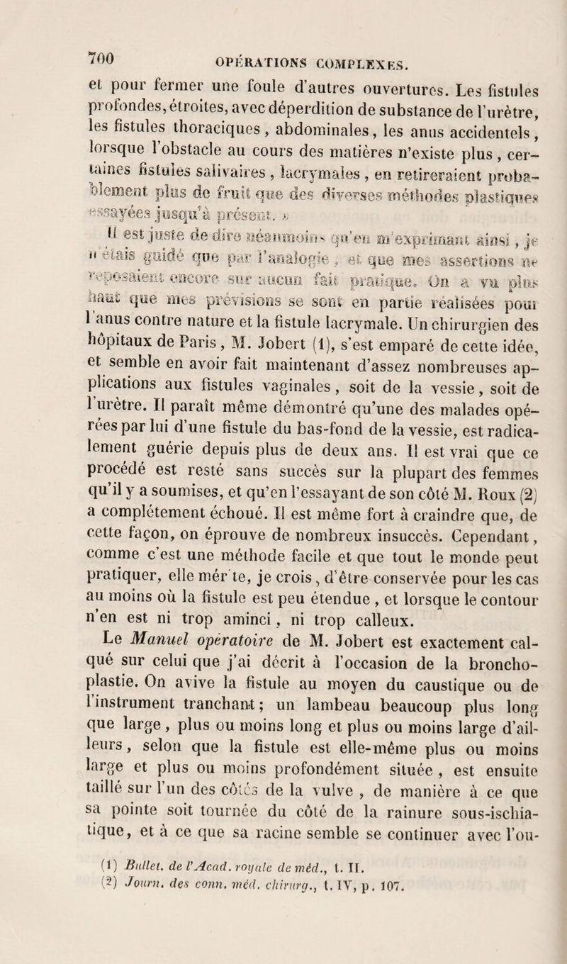 et pour fermer une foule d’autres ouvertures. Les fistules pi ofondes, étroites, avec déperdition de substance de l’urètre, les fistules thoraciques , abdominales, les anus accidentels , lorsque 1 obstacle au cours des matières n’existe plus , cer¬ taines fistules salivaires , lacrymales , en retireraient proba¬ blement plus de fruit que des diverses méthodes plastiquej»' essayées Jusqu’^à présent. b est juste; de dire néaumoios qo’eu m'exprimant ainsi, je il eiais guidé que par raiiaiogie , et que me» assertions reposaieni encore sur aucuii lait oradi f.S aiaii!, que mes prévisions se sont en partie réalisées pom 1 anus contre nature et la fistule lacrymale. Un chirurgien des hôpitaux de Paris , M. Jobert (1), s’est emparé de cette idée, et semble en avoir fait maintenant d’assez nombreuses ap¬ plications aux fistules vaginales, soit de la vessie, soit de 1 iiietre, II parait meme démontré qu’une des malades opé¬ rées par lui d une fistule du bas-fond de la vessie, est radica¬ lement guérie depuis plus de deux ans. 11 est vrai que ce procédé est resté sans succès sur la plupart des femmes qu’il y a soumises, et qu’en l’essayant de son côté M. Roux (2; a complètement échoué. Il est même fort à craindre que, de cette façon, on éprouve de nombreux insuccès. Cependant, comme c’est une méthode facile et que tout le monde peut pratiquer, elle mér te, je crois, d’être conservée pour les cas au moins où la fistule est peu étendue , et lorsque le contour n en est ni trop aminci, ni trop calleux. Le Manuel opératoire de M. Jobert est exactement cal¬ qué sur celui que j’ai décrit à l’occasion de la broncho¬ plastie. On avive la fistule au moyen du caustique ou de l’instrument tranchant; un lambeau beaucoup plus long que large, plus ou moins long et plus ou moins large d’ail¬ leurs , selon que la fistule est elle-même plus ou moins large et plus ou moins profondément située , est ensuite taillé sur 1 un des côlcs de la vulve , de manière à ce que sa pointe soit tournée du côté de la rainure sous-ischia- tique, et à ce que sa racine semble se continuer avec l’ou- (1) Ballet, de VAcnd.roxjnle deméd., t. II. (2) Jourxi. des conn. méd. cliirurg., t. IV, p. 107.