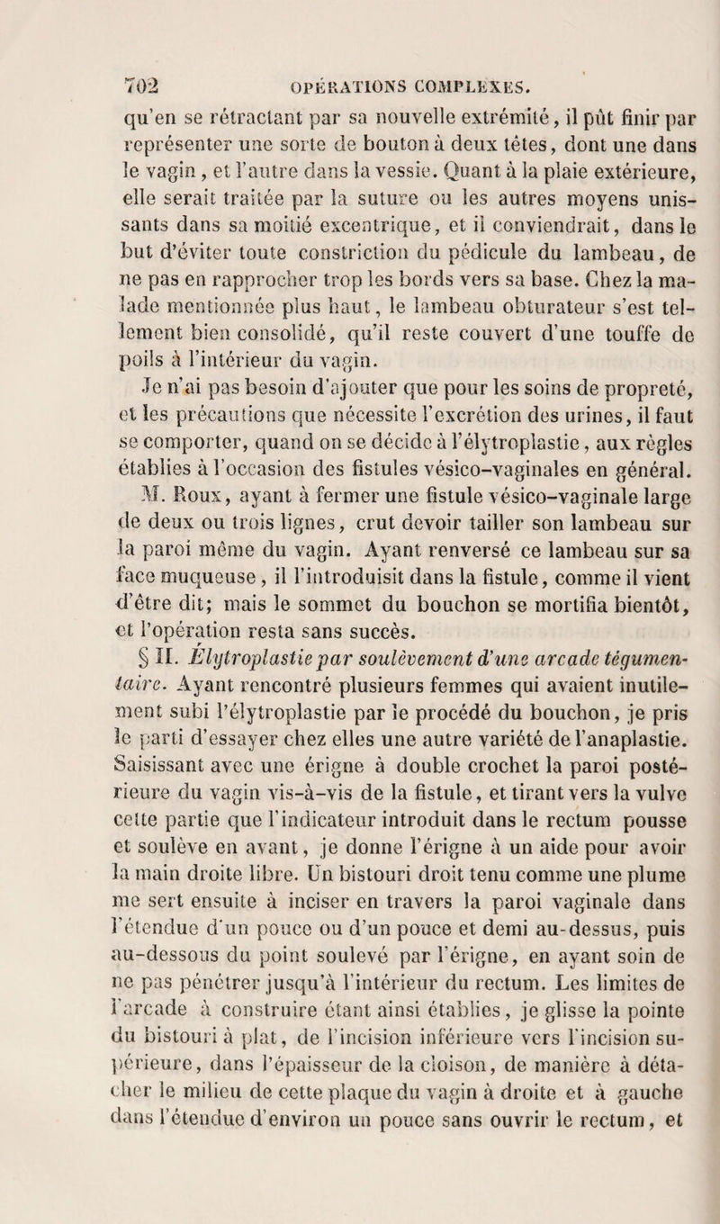 qu’en se rétractant par sa nouvelle extrémité, il pût finir par représenter une sorte de bouton à deux têtes, dont une dans le vagin, et l’autre dans la vessie. Quant à la plaie extérieure, elle serait traitée par la suture ou les autres moyens unis¬ sants dans sa moitié excentrique, et il conviendrait, dans le but d’éviter toute constrlclion du pédicule du lambeau, de ne pas en rapprocher trop les bords vers sa base. Chez la ma¬ lade mentionnée plus haut, le lambeau obturateur s’est tel¬ lement bien consolidé, qu’il reste couvert d’une touffe de poüs à l’intérieur du vagin. Je n’ai pas besoin d’ajouter que pour les soins de propreté, et les précautions que nécessite l’excrétion des urines, il faut se comporter, quand on se décide à l’élytroplastie, aux règles établies à l’occasion des fistules vésico-vaginales en général. M. Roux, ayant à fermer une fistule vésico-vaginale large de deux ou trois lignes, crut devoir tailler son lambeau sur la paroi même du vagin. Ayant renversé ce lambeau sur sa face muqueuse, il l’introduisit dans la fistule, comme il vient d’être dit; mais le sommet du bouchon se mortifia bientôt, et l’opération resta sans succès. § n. Èlytroplastie par soulèvement d’une arcade tégumen- taire. Ayant rencontré plusieurs femmes qui avaient inutile¬ ment subi l’élytroplastie par le procédé du bouchon, je pris le parti d’essayer chez elles une autre variété del’anaplastie. Saisissant avec une érigne à double crochet la paroi posté¬ rieure du vagin vis-à-vis de la fistule, et tirant vers la vulve celte partie que l’indicateur introduit dans le rectum pousse et soulève en avant, je donne l’érigne à un aide pour avoir la main droite libre. Un bistouri droit tenu comme une plume me sert ensuite à inciser en travers la paroi vaginale dans l’étendue d'un pouce ou d’un pouce et demi au-dessus, puis au-dessous du point soulevé par l’érigne, en ayant soin de ne pas pénétrer jusqu’à l’intérieur du rectum. Les limites de l’arcade à construire étant ainsi établies, je glisse la pointe du bistouri à plat, de l’incision inférieure vers fincision su- ])érieure, dans l’épaisseur de la cloison, de manière à déta¬ cher le milieu de cette plaque du vagin à droite et à gauche dans l’étendue d’environ un pouce sans ouvrir le rectum, et