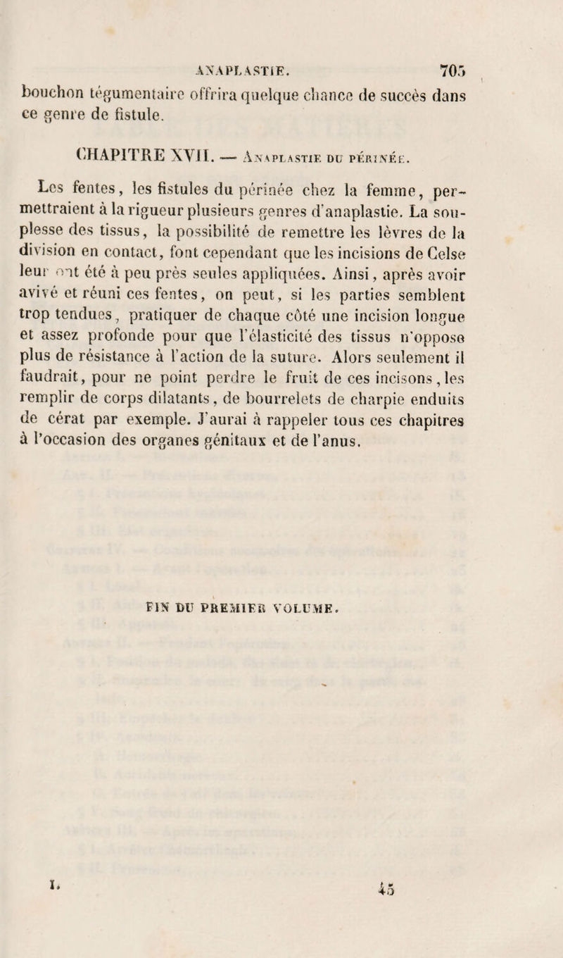 ANAPLASTiF. TO.i bouchon té^jumeiUairc offrira quelque cliance de succès dans ce genre de fistule. CHAPITRE XVH . An \ PL A STIF. DU PFRÎNF.E. Les fentes, les fistules du périnée chez la femme, per¬ mettraient à la rigueur plusieurs genres d'anaplaslie. La sou¬ plesse des tissus, la possibilité de remettre les lèvres de la division en contact, font cependant que les incisions de Gelse leur ont été à peu près seules appliquées. Ainsi, après avoir avivé et réuni ces fentes, on peut, si les parties semblent trop tendues, pratiquer de chaque côté une incision longue et assez profonde pour que l’élasticité des tissus n’opposo plus de résistance à l’action de la suture. Alors seulement il faudrait, pour ne point perdre le fruit de ces incisons, le.s remplir de corps dilatants, de bourrelets de charpie enduits de cérat par exemple. J’aurai à rappeler tous ces chapitres à l’occasion des organes génitaux et de l’anus. FIN DU PREMIFR VOLUME. 40