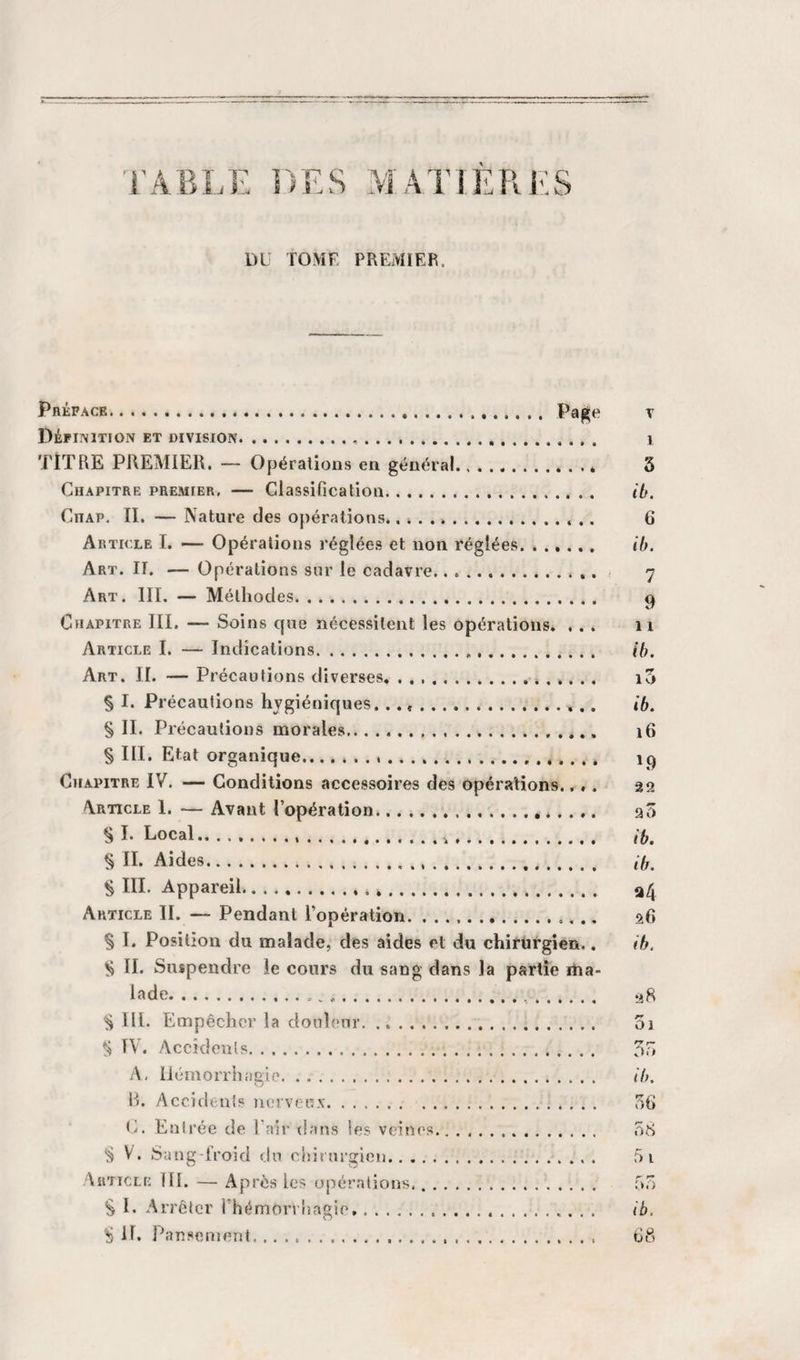 DE TOMF PREMIER. Préface. t Définition et division.... . i TlTRE PREMIER. — Opérations en général.* 3 Chapitre premier, — Classification. ib. Chap. II. — Nature des opérations.. 6 Article I. — Opérations réglées et non réglées. ...... ih. Art. II. — Opérations sur le cadavre. 7 Art. III. — Méthodes. Chapitre III. — Soins cpie nécessitent les opérations. ... ii Article I. — Indications... ih. Art. II. — Précautions diverses, ... i5 § I. Précautions hygiéniques. .. ib. § IL Précautions morales.. 16 § III. Etat organique... ip Chapitre IV. — Conditions accessoires des Opérations.... as Article 1. — Avant l’opération... aô § I. Local........ § II. Aides. ii,^ § III. Appareil... Article IL — Pendant l’opération. afi § L Position du malade, des aides et du chirurgien,. ih. ^ IL Suspendre le cours du sang dans la partie iha- lade. .j8 IIL Empêcher la douleur. 01 ^ IV. Accidents. 5o A, liémorrhngie. ih. 1). Accidtuts nervecN. 56 ti. Entrée de Lair dans les veines. 58 ^ V. Sang-froid &lt;ln chirurgien.. 5 i Article IIL — Après les opérations,. 55 § I. Arrêter l’hémorrhagie. ib. S IL Pansement. . 68