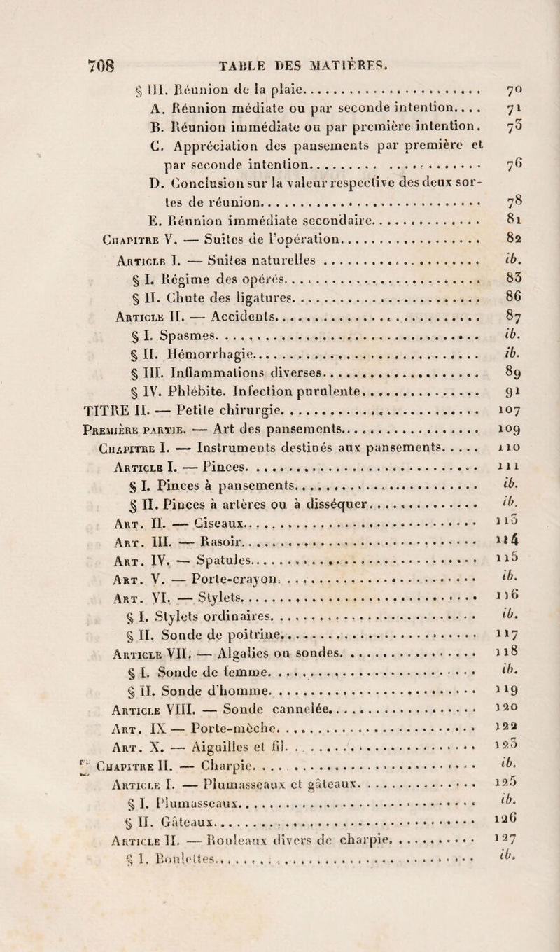 § III. Iléunion de ia plaie. 70 A. Réunion médiate ou par seconde intention.... 71 B. Réunion immédiate ou par première intention. 73 C. Appréciation des pansements par première et par seconde intention. 7O D. Conclusion sur la valeur respective des deux sor¬ tes de réunion. 78 E. Réunion immédiate secondaire. 81 Chapitre V. — Suites tie l’opération. 82 4. Article I. — Suites naturelles... ib. § I. Régime des opérés.... 83 § IL Chute des ligatures. 86 Article II. — Accidents.... 87 § I. Spasmes. .. ib. § IL Hémorrhagie. ib. § III. Inflammations diverses. 89 § IV. Phlébite. Inleclion purulente. 91 TITRE II. — Petite chirurgie...... 107 Première partie. — Art des pansements. 109 Chapitre I. — Instruments destinés aux pansements. 110 Article I. — Pinces.... m S I. Pinces à pansements..... t^b. ^ IL Pinces à artères ou à disséquer. ...». ib. Art. il — Ciseaux.... ^ Art. III. —■ Rasoir... ^*4 Art. IV. — Spatules... Art. V. — Porte-crayon. .. ib- Art. VL —Stylets. ufl § I. Stylets ordinaires. ^b. § IL Sonde de poitrine. 117 Article VIL — Algalies ou sondes. 118 § I. Sonde de femme... ^b. g IL Sonde d’homme... ' ^9 Article VHI. — Sonde cannelée. 120 Art. IX — Porte-mèche. .. 122 Art. X. — Aiguilles et fil. . . 120 Chapitre IL — Charpie. ... . ib- Article I. — Plumasseaux et gâteaux. 12.&gt; § 1. Idiunasseaux.... g IL .. ^26 Article TL — Rouleaux ilivers de charpie. 127 g 1. Roulettes.. . .. .. • •