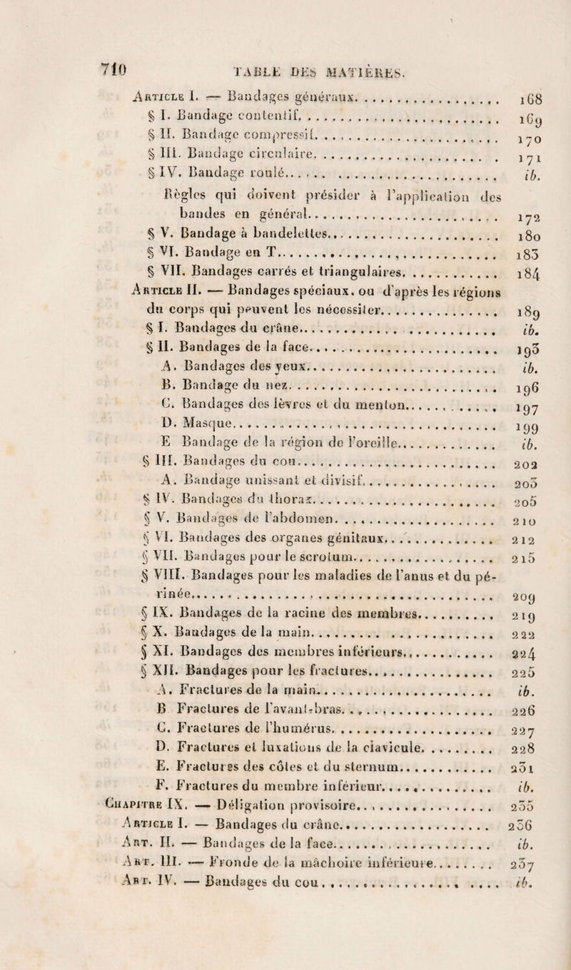 ArticleL — Bandages généraux. i(jg § 1. Bandage conteniiT... jgy § IL Bandage conij&gt;ressii. j^q § lll. Bandage circulaire. § IV. Bandage roulé. Bogies qui doivent présider à l’applicalion des bandes en général. iy2 § V. Bandage à bandelettes.. 180 § VI. Bandage en T... i83 § VII. Bandages carrés et triangulaires. 184 Article IL — Bandages spéciaux, ou d’après les régions du corps qui peuvent les nécessiler. 18g § I. Bandages du crâne. . § IL Bandages de la face. igo A. Bandages des jeux. B. Bandage du nez. C. Bandages des lèvres et du menton.. D. Masque. E Bandage de la région de l’oreille. ib. § HL Bandages du cou,. . .. 202 A . Bandage unissant et divisif. 200 ^ IV. Bandages du thorax. 2o5 § V. Bandages de l’abdomen. 210 § VL Bandages des organes génitaux. 212 § VIL Bandages pour le scrotum... 2i5 g VIII. Bandages pour les maladies de l’anus et du pé- l'inée.. 209 § IX. Bandages de la racine des membres. 219 § X. Bandages de la main.. 222 ^ XL Bandages des metubres inferieurs. 224 § XIL Bandages pour les fractures. 220 A. Fractures de la main. ib. B Fractures de l’avanlThras. .. 226 C. raclures de l’iiumérus. 227 D. Fractures et luxalion.s de la clavicule. 228 E. P’racturES des côtes et du sternum. 201 P’. P’raclures du membre inférieur... ib. Chapitre IX. — Déligation provisoire,. .. 255 Article L — Bandages du crâne. 2 36 Art. IL — Bandages de la face... ib. Art, lll. Phonde de la mâchoire inférieure. q,ôj Art. IV. — Bandages du cou. ... .... ib.