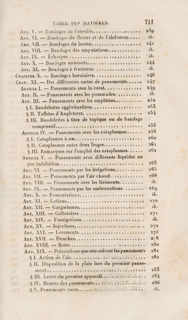 T.UiLL I&gt;1.^ AiAniaifc.S. iil Au T. \ . ■'— jjandugi-'â cio 1 aissuiiü.!.. 3'^9 Aux. VI. — Bandages du thorax et de rab.domea. ib. Art. vil — Bandages du bassin.. 241 Art. VllI. — Batul âges des ampulalious. ib. Aux. IX. — Écharpes... ib. Art. X. — Bandages unissants... 244 Art. XI. — Bandages à fractures... ib. CiiAPiTRE X. ~ Bandages herniaires. 246 CiiAP. XI. — Des différentes sortes de pansements. 247 Article I. — Pansements avec le cérat.. 249 Art. II. — Pansements avec les pommades. ib. Art. III. — Pansements avec les emplâtres. 2 52 § I. Bandelettes agglutinatives. .. 255 § II. Taffetas d’Angleterre. 254 § III. Batidelettes à titre de topique ou de bandage compressif. .. ^55 Article IV. — Pansemejits avec les cataplasmes. 258 § I. Cataplasmes à nu. 260 § II. Cataplasmes entre deux linges. 261 § III. Remarques sur l’emploi des cataplasmes. 262 Article V. — Pansements avec différents liquides ou par imbibilion... 263 Art. VL — Pansements par les irrigations. 265 Art. vil — Pansements par l’air chaud. 268 Art. VIil — Pansements avec les liniraents. ........ ib. Art. IX. — Pansements par les embrocations. 269 Art. X. -— Fomentations.. Art. XL — Lotions.. 270 Art. XII. — Gargarismes. ib. Art. XIII. — Collutoires.. 271 Art. XIV. — Fumigations. ib. Art. XV. — Injections. 272 Art. XVI. — Lavements. 270 Art. XVII. Douches.*. . 278 Art. XVllI. — Bains. 280 Art. XIX. —Précautions que nécessitent les pansements 281 § 1. Action de l’air.*. 282 § IL Disposition de la plaie lors du premier panse¬ ment.....'. 283 § HL I ^evée du j)remier appareil.. . r. . .'. 284 § IV. Heures des pansements.. . . v'. .'. 1 286