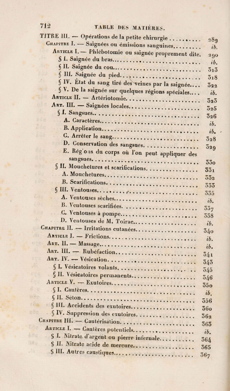 TITRE 111. — Opérations de la petite chirureie ... 080 r'.,T _^_ ... ...og AnTicLE I. Phlébotomie ou saignée proprement dite. 200 S 1. Saignée du bras. § II. Saignée du cou. 5^2 § III. Saignée du pied.. .. § IV. État du sang tiré des-reines par la saignée_ 022 § V. De la saignée sur quelques régions spéciales... . ib. Article IL •— Artériotomie. 323 Art. III. — Saignées locales. ’t r $ l Sangsues.. . ...” * A. Caractères.... B. Application... G. Arrêter le sang... 32g D. Conservation des sangsues. 52g E. Régoiis du corps où l’on peut appliquer des sangsues. S II. Mouchetures et scarifications..*.* 33 j A. Mouchetures. B. Scarifications. .. ^ III. Ventouses. ....r . -, ... oo5 A. Ventouses sèches. B. Ventouses scarifiées. ’ 33^ G, Ventouses à pompe..... 33g D. Ventouses de M. Toirac. Chapitre II. ~ Irritations cutanées. 3^0 Article I. — Frictions. Art. II. — Massage. Art. III. — Rubéfaction. 3^^ Art. IV. — Vésication. 3^3 § I. Vésicatoires volants. r/r § II. Vésicatoires permanents. Article V. — Exutoires... 33^ § I. Cautères. § II. Séton. ggg $ III. Accidents des exutoires. 35^ § IV. Suppression des exutoires.. 3g2 Chapitre III. — Cautérisation....!!!!!!! 365 Article I. -— Cautères potentiels.•. . . . îb § I. Ailrate, d argent ou pierre infernale. 36^ § II. JVilratc acide de mercure.. 3g3 § III. Autres caustiques,... 3g