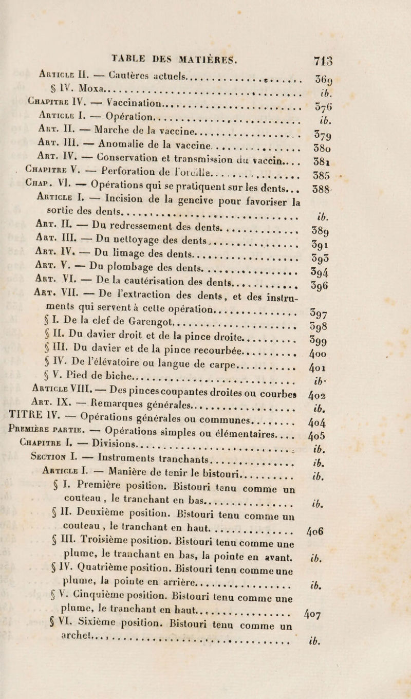 Auiicle 11. ■— Cautères actuels.^ ^ 3(k» § IV. Moxa. -, ... iO. Chapitre IV. — Vaccination. Article 1. — Opération... Art. II. — Marche de la vaccine. ^79 Art. 111. — Anomalie de la vaccine... 5g(j Art. IV. — Conservation et transmission du vaccin... . 38i Chapitre V. — Perforation de l oicilie. 3§5 CiiAP. VI. Opérations qui se pratiquent sur les dents... 388^ Article I. Incision de la gencive pour favoriser la sortie des dents.. v . .*.«. ib. Art. 11. — Du redressement des dents. 58^ Art. III. — Du nettoyage des dents.. 3^^ Art. IV. •— Du limage des dents. Art. V. — Du plombage des dents.. 3qA Art. VI. — De la cautérisation des dents. 3gg Art. vu. — De l’extraction des dents, et des instru¬ ments qui servent à cette opération. 3^ § I. De la clef de Garengot. § II. Du davier droit et de la pince droite. 3^^ § lll. Du davier et de la pince recourbée.. . ^qo § IV. De 1 élévatoire ou langue de carpe. /r,. § V. Pied de biche. Article VIII. Des pinces coupantes droites ou courbes 4o2 Art. IX. — Remarques générales. TITRE IV. — Opérations générales ou communes. /oA Première partie. - Opérations simples ou élémentaires... ] AoS Chapitre I. — Divisions.. ^ ^ ^ Section I. Instruments tranchants. Article I. Manière de tenir le bistouri. l(y § I. Première position. Bistouri tenu comme un couteau , le tranchant en bas. § II. Deuxième position. Bistouri tenu comme un couteau , le tranchant en haut. § III* foisieme position. Bistouri tenu comme une plume, le liaiichant en bas, la pointe en avant. ih, § IV^* Quatiième position. Bistouri tenu comme une plume, la pointe en arrière. ifj § V. Cinquième position. Bistouri tenu comme une plume, le tranchant en haut.... § VI. Sixième position. Bistouri tenu comme un archet ib.