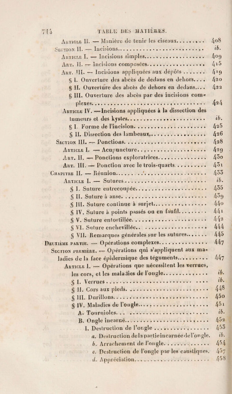 Auïir.LE li. — Maiilèï'c de tenir les ciseaux.» . . Section K. — Incisions. ib. Auticle I. — Incisions simples... ... 4^9 Art. il. — Incisions composées... 4*^ Art. UI. — Incisions appli(]uées aux dé[iô!s. 4'9 § I. Ouverture des abcès de dedans en deliors.. . . 420 § il. Ouverture des abcès de dehors en dedans.... 422 g III. Ouverture des abcès par des incisions com¬ plexes. ... 4^4 Article IV. —Incisions appliquées à la dissection des tumeurs et des kystes. ib. % I. Forme de l’incision. 4^5 § II. Dissection des lambeaux,. 4^6 Section III. — Ponctions. 428 ArticleL —Acupuncture. 429 Art. II. —Ponctions exploratrices. 4^0 Art. III. — Ponction avec le trois-quarts.. 4^i Chapitre IL — Réunion.. .*. t\î&gt;ô Article I. — Sutures. ib. § L Suture entrecoupée. 4^^ g II. Suture à anse. ...».. 4^9 ^ III. Suture continue à surjet.. 44o g IV. Suture à points passés ou en faufil. 441 § V. Suture entortillée... 4^2 g VL Suture enchevillée.. 444 g VIL Remarques générales sur les sutures. 44^ Deuxième partie. — Opérations complexes. 44? Section première. — Opérations qui s’appliquent aux ma¬ ladies de la face épidermique des téguments... 44? Article 1. — Opérations que nécessitent les verrues, les cors, et les maladies de l’ongle. ib. g I. Verrues... § IL Cors aux pieds. 44^ g HL Durillons. 4^® § IV. Maladies de l’ongle..... 4^*^ ^ A* Touruioles. ib. B. Ongle incarné.... 4^2 I. Destruction de l’ongle. 4^5 a. Destruction delà partieincarnéedel’ongle. ib. b. Arrachement de l’ongle. 4*’4 c. Destruction de l’ongle par les caustiques. 4*^&gt;7 d. Appréciation. 4'^8