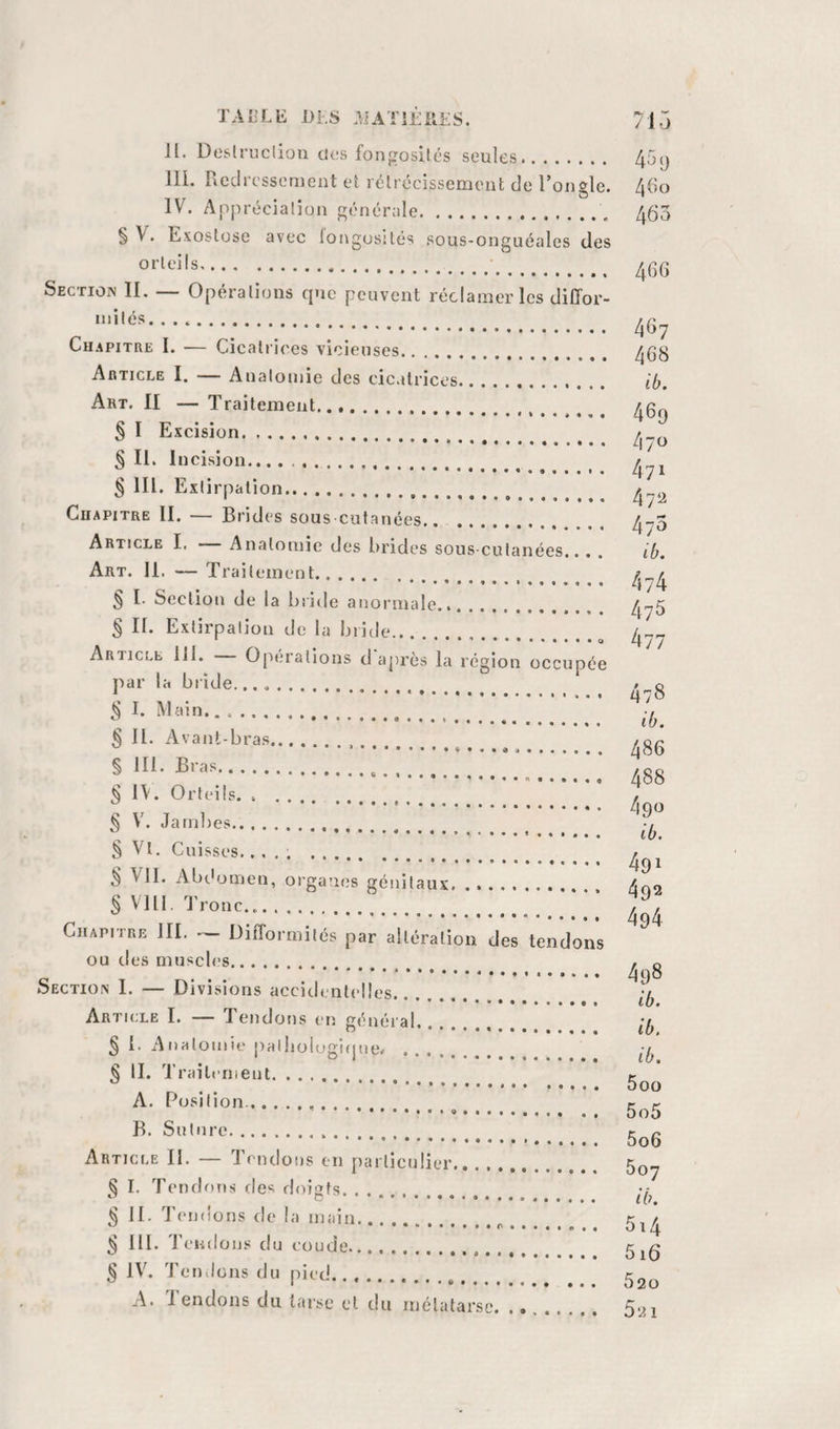 Jl. Deslruclion des fongosilés seules.. in. Picclresseruent el rélrécissemeiit de ronfle. O IV. Appréciation générale. § V. Exostose avec fongosités sous-onguéales des orteils.. Section IL — Opérations que peuvent réclamer les diffor¬ mités. .. Chapitre I. — Cicaliices vicieuses. Article I. — Anatomie des cicatrices.. Art. II — Traitement.. § I Excision. § II. Incision.... ... ^ § lll. Extirpation.. ^ Chapitre II. — Brides sous cutanées. Article I. Anatomie des brides sous-cutanées... . Art. 11. — Traitement. § I. Section de la briile anormale. § II. Extirpation de la bride.... Article ill. Opm’ations d aj)rès la région occupée par la bride.. I. Main. § II. Avant-bras... § 111. Bras. § 1\. Orteils.. § V. Jambes.... § Vt. Cuisses..... . § VII. Abdomen, organes génitaux. § Vlll. T ronc... Chapitre III. — Difformités par altération des tendons ou des muscles. Section I. — Divisions accidentelles.. . Article I. — Tendons en général. § l. Anatomie pallioiogiijue. . § II. Traitement. A. Position.. .. B. Suture... Article II. — Tendons en parlicnüer. § I. Tendons des doigts. IL Tendons de la main. ^ ill. Tendons du eoude. ^ IV. Ton lions du pied. A. J endons du tarse et du mélatarse. 459 460 463 466 467 468 ib. 469 470 471 47Ü 473 ib. 474 475 477 478 ib. 486 488 490 ib. 491 492 494 498 ib. ib. ib. 5oo 505 506 607 ib. 5i4 616 520 521