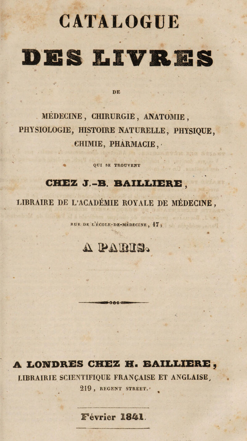 CATALOGUE 0 \ DES E.IVRES 1 DE . MÉDECINE , CHIRURGIE , ANATOMIE , PHYSIOLOGIE, HISTOIRE NATURELLE, PHYSIQUE, CHIMIE, PHARMACIE,' &lt;• QUI SE TROUVENT CHEZ J.-B. BAIEUERE , TABRAIRE DE L’ACADÉMIE ROYALE DE MÉDECINE, RUE DE u’ÉCOUEfDE-MÉDECÎNE , M) •At . A LONDRES CHEZ H. BAILUERE , LIBRAIRIE SCIENTIFIQUE FRANÇAISE ET ANGLAISE, 219, REGENT STREET.* Février 1841,