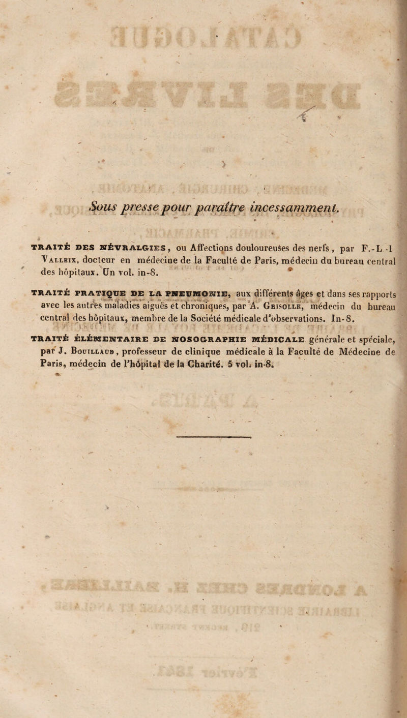 # presse pour paraître incessamment. J,»--- , , . J i - - TRAIT± DES NÉVRALGIES, OU Aifections douloureuSes des ncrfs , par F.-L-1 Vallbix, docteur en médecine de la Faculté de Paris, médecin du bureau central des hôpitaux. CJn vol. in-8. * » ■ • TRAITÉ PRATIQUE DE LA PHEUitiONiE, aux différents âges et dans ses rapports avec les autres maladies aiguës et chroniques, par A. Grisolle, médecin du bureau central des hôpitaux, membre de la Société médicale d’observations. In-8. ■ 'tf . ’ - : fi'- - V . ■ TRAITÉ ÉLÉMENTAIRE DE NOSOGRAPHIE MÉDICALE générale et Spéciale, par J. Bûüillaüb, professeur de clinique médicale à la Faculté de Médecine de Paris, médecin de l’hôpital de la Charité. 5 voh in-8. Hl. I \ •