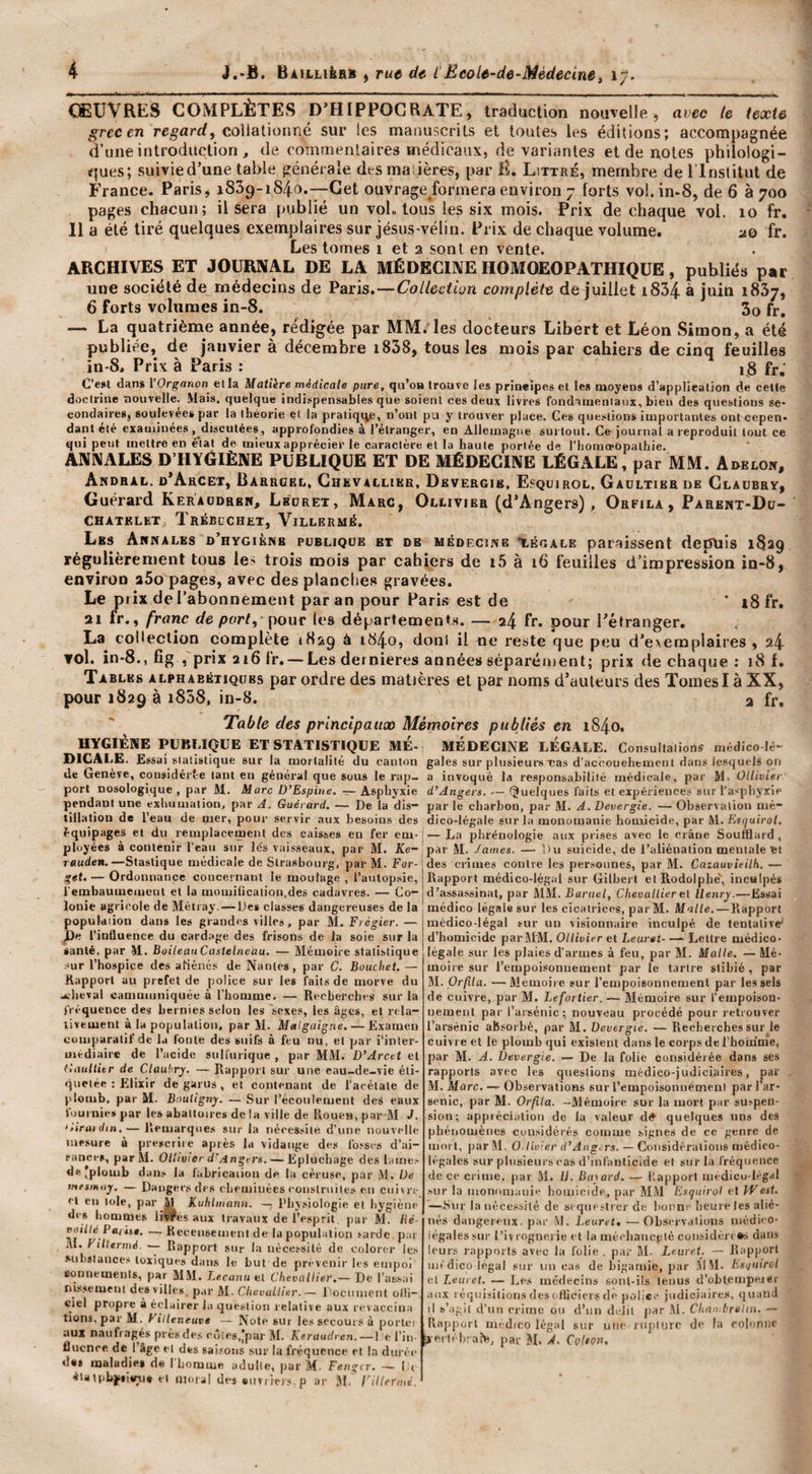 ŒUVRES COMPLÈTES D’HIPPOCRATE, traduction nouTelle , avec te texte grec en re,^£trrf, colialionné sur les manuscrits et toutes les éditions; accompagnée d’une introduction , de commentaires médicaux, de variantes et de notes philologi¬ ques; suivie d’une table générale des manières, par E. Littré, membre de ITnstitut de France. Paris, iSSp-iS/j-O.—Cet ouvrage^formera environ 7 forts vol. in&gt;8, de 6 à 700 pages chacun; il sera publié un voL tous les six mois. Prix de chaque vol. lo fr. 11 a été tiré quelques exemplaires sur jésus-vélin. Prix de chaque volume. uq fr. Les tomes 1 et 2 sont en vente. ARCHIVES ET JOURNAL DE LA MÉDECINE HOMOEOPATHIQÜE, publiés par une société de médecins de Paris.—Collection complète de juillet i834- à juin iSSj, 6 forts volumes in-8. 3o fr. — La quatrième année, rédigée par MM. les docteurs Libert et Léon Simon, a été publiée, de janvier à décembre i838, tous les mois par cahiers de cinq feuilles in-8. Prix à Paris : ig fr; C’e*t dans l’Organon et la Matiire médicale pure, qu’oB trouve les prineipes et les moyens d’applieation de cette doctrine nouvelle. Mais, quelque indispensables que soient ces deux livres fondamenlaiix, bien des questions se¬ condaires, soulevées par la ibèorie et la pratiquée, n’ont pu y trouver place. Ces questions importantes ont cepen. dant été examinées .^discutées, approfondies à l’étranger, en Allemagne surtout. Ce journal a reproduit tout ce qui peut mettre en é'tal de mieux apprécier le caractère et la haute portée de l’homoeopathie. ANNALES D’HYÔIÈNE PUBLIQUE ET DE MÉDECINE LÉGALE, par MM. Amlow, AbDBAL. d’AhCET, BarRÜEL, CHKVAtLIEE, DeVERGJB, E«QUIR0L. GaoLTIER DE ClAUBRY, Guérard Keraodrbw, Lhoret, Marc, Olaivier (d’Angers), Orfila, Parent-Dü- CHATKLET Trébcchet, Vileermé. Les Annales o’hygiknb publique et de mêoecuvb t.K«ALE paraissent depuis 1829 régulièrement tous le^ trois naois par cahiers de i5 à 16 feuilles d’impression in-8, environ aSo pages, avec des planclie.*» gravées. Le prix de l’abonnement par an pour Paris est de * i8fr. 21 fr., franc de port, pour les départementH. — 24 fr. pour l’étranger, La collection complète 1829 à t840) doni il ne reste que peu d’e&gt;emplaii'es , 24 vol. in-8.,fîg , prix 216 fr. —Les dernieres années séparément; prix de chaque: 18 f. Tables alphabétiques par ordre des matières et par noms d’auteurs des Tomes I à XX, pour 1829 à i838, in-8. a fr. 'Table des principaux Mémoires publiés en 1840. HYGIÈNE PUBLIQUE ET ST4T1STIQUE ME- MÉDECINE LEGALE. Consultations médico lé- mCAI.E. Essai statistique sur la mortalité du canton gales sur plusieurs cas d’aceouehtment dans lesquels on de Genève, coiisidérte tant en général que sous le rap- a invoqué la responsabilité médicale, par M. Ollivier port nosologique , par M. Marc D’Espiue. — Asphyxie d’Angers. — (Quelques laits et expériences sur l’asphyxie pendant une exhumation, par A. Guérard. — De ta dis- par le charbon, par M. A. Devergie. — Observation mé- tillation de l’eau de mer, pour servir aux besoins des dico-légale sur la monomauie homicide, par M. fis»/uiro&lt;. équipages et du remplacement des caisses en fer em-j—La phrénologie aux prises avec le crâne Soulüard, ployées à contenir l’eau sur lés vaisseaux, par M. 2Ce- par M. James. — î)u suicide, de l’aliénation mentale'et r«uc(e». —Stastique médicale de Strasbourg, par M. For- des crimes contre les personnes, par M. Caiauvieilh. — get. — Ordonnance concernant le moulage , l’autopsie, Rapport médico-légal sur Gilbert et Rodolphe', inculpés i’embaumeiiient et la momification,des cadavres. — Co- d’assassinat, par MM. Bartiel, Chevallierei Henry.—Essai Ionie agricole de Métray. — Des classes dangereuses de la médico légale sur les cicatrices, parM. Malte.—Rapport population dans les grandes villes , par M. Frégier. — médico-légal sur un visionnaire inculpé de tentative pp, l’intluence du cardage des frisons de la soie sur la santé, par M. BoileauCastelneau. — Mémoire statistique sur l’hospice des afiénés de Nantes, par C. Bouchet, — Rapport au prefet de police sur les faits de morve du .achevai canmiuuiquée à l’homme. — Recberehes sur la fréquence des hernies selon les sexes, les âges, et rela¬ tivement à la population, par M. Malgaigne. — Examen comparatif de la foute des suifs à feu nu, et par i’inler- médiaire de l’acide suHurique , par MM. D’Arcet et GauHitr de Clauhry. — Rapport sur une eau-de-vie éti¬ quetée : Elixir de garus , et contenant de l’acétate de plomb, par M. Bnutigny. — Sur l’écoulement des eaux fournie» par les abaltoire» de la ville de Rouen, par M J. ‘tiraidin.— Remarques sur la nécessite d’une nouvelle mesure à prescrite après la vidange des fosses d’ai¬ sances, par M. Ollivier d’/îngrrs. — Epluchage des l.imo de‘plomb dan.» la lâbricaiion de la céruse, par M. De }tifsin&lt;iy, — Dangers des cheminées construites en enivre cl eu lole, par M Kuhlmann. — l’hysiologle et hygiène des hommes livres aux travaux de l’esprit, par M. lié- euillé Pajin. — Recensement de la population sarde pat M. FHlermé. Rapport sur la nécessité de colorer les .substances toxiques dans le but de prévenir les empoi conueiueuts, par MM. Lecanu et Chevallier.— De Tassai nissement desville», par M. Chevallier.— Document olli- ciel propre à éclairer l.i question relative aux revaccina tions. parM. Villeneuve — Note sur les secours à porlei aux n.aiifi .agés prés des côtes,IparM. Keraudren. — ! e Tin-b erléhi aN, par M. ~Â. Colton, nucnce de I âge et des saisons sur la fréquence et la durée d«8 maladie» de TLomme adulte, par M. Fengir. — I ( étan.bj^iieyi* et iiioral des *uvi iers. p ar M.' VHiermé. d’homicide par MM. Ollivier et Leuret- — Lettre médico- légale sur les plaies d’armes à feu, par M. Malle. — Mé¬ moire sur l’empoisonnement par le tartre stibié , par M. Or/î/u. —Meuioii e sur Tempoisonnemenl par les sels de cuivre, par M. Lefortier. — Mémoire sur l’empoison¬ nement par Tarsénic; nouveau procédé pour retrouver Tarsénic absorbé, par M. Devergie. — Recherches sur le cuivre et le plomb qui existent dans le corps de l’hoiume, par M. A. Devergie. — De lu folie considérée dans ses rapports avec les qitestions médico-judiciaires, par M. Marc. — Observations sur l’empoisonnement par Tar- senic, par M. Orfila. -Mémoire sur la mort p.ir suspen¬ sion; appiécialion de lu valeur d# quelque.» uns des phénomènes cuu.sidérés comme signes de ce genre de mort, par M. O.livier d’Angers. — Considérations médico- légales sur plusieurs cas d’infanticide et sur la fréquence de ce crime, par M. IJ. Binard. — Rapport m&lt; dicu lrg.tl .'ur la monomani'' homieide, par 5IM Fsqiilrol et West. —Sur la nécessité de séquestrer de bonne heure les alié¬ nés dangeiseux- par M. Leuret, —Observations médi'O- légales sur t’ivrognei ie et la mécliaucgté considén *» dans leur.s rapports avec la folie, par M. Leuret. — Rapport médico legal sur un ea.s de bigamie, par .MM. Lsifuirol et Leuret, — Les médecins sont-ils tenus d’oblcmpejer aux réquisilion.s des (&gt;Hicicrs de police judiciaire.», quand il b’.igii d'un crime ou d’un délit par .M. Chno.brelin. — Rapport médico légal sur une riiptiire de la colonne