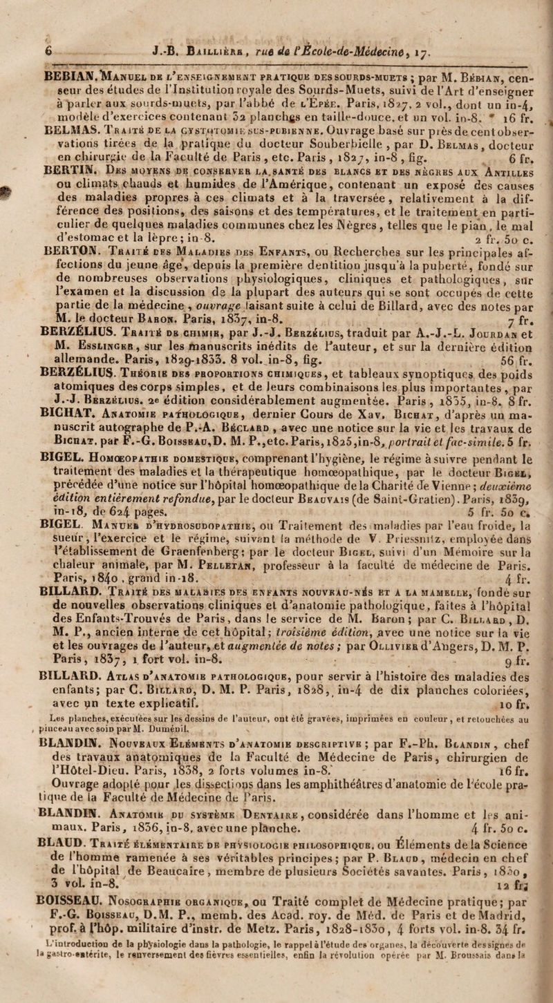 BEBIAN.IMandel de l’enseignement pratiqüe dessourds-mdets ; par M. Béwan, cen¬ seur des études de l’Institution royale des Sourds-Muets, suivi de l’Art d’enseigner à parler aux sourds-muets, par l’abbé de l’Épée. Paris, 1827. 2 vol., dont un in-4, modèle d’exercices contenant 02 planelifis en taille-douce, et un vol. in-8. * 16 fr. BELMAS. Traité de la çysxiçroMiE scs-pcbienne. Ouvrage basé sur pièsde cenlobser- vations tirées de la pratique du docteur Souberbielle , par D. Belmas, docteur en chirurgie de la Faculté de Paris , etc. Paris , 1827, in-8 , fîg. 6 fr. BËRTIN. Des moyens de conserver la.santé des blancs et des nègres aux Antilles ou climats chauds et humides de l’Amérique, contenant un exposé des causes des maladies propres à ces climats et à la traversée, relativement à la dif¬ férence des positions, des saisons et des températures, et le traitement en parti¬ culier de quelques maladies communes chez les Nègres, telles que le pian, le mal d’estomac et la lèpre; in 8. 2 fr. 5o c. BERTON. Traite des Maladies des Enfants, ou Recherches sur les principales af¬ fections du jeune âge’, depuis la première dentition jusqu’à la puberté, fondé sur de nombreuses observations physiologiques, cliniques et pathologiques, silr l’examen et la discussion ds la plupart des auteurs qui se sont occupés de cette partie de la médecine , o/ziira^e taisant suite à celui de Billard, avec des notes par M. le docteur Baron. Paris, iSSj, in-8. 7 fr, BERZÉLIUS. Traité de chimie, par J.-J. Berzblids, traduit par A.-J.-L. Jourdan et M. Esslingeb, sur les manuscrits inédits de l’auteur, et sur la dernière édition allemande. Paris, 1829-1833. 8 vol. in-8, fîg. 56 fr, BERZÉLIUS. Théorie des pboportions chimiques, et tableaux synoptiques des poids atomiques des corps simples, et de leurs combinaisons les plus importantes, par J.-J. Berzélius. 2e édition considérablement augmentée. Paris, i855, in-8. Sfr. BICHAT. Anatomie pathologique, dernier Cours de Xav. Bichat, d’après un ma¬ nuscrit autographe de P.-A. Béclard , avec une notice sur la vie et les travaux de Bichat, pat F.-G. Boisseau,D. M. P.,etc. Paris, i825,in-8, /lor/ratf et fac-similé. 5 fr. BIGEL. Homoeopathie domestique, comprenant l’hygiène, le régime à suivre pendant le traitement des maladies et la thérapeutique homœopathique, par le docteur Bigel, précédée d’une notice sur l’hôpital homœopathique delà Charité de Vienne ; t/euanemu édition entièrement refondue, par le docteur Beauvais (de Saini-Gratien). Paris, 1839, in-t8, de 624. pages. 5 fr. 5o c. BIGEL. Manüee d’hydrosüdopathie, ou Traitement des maladies par l’eau froide, la sueur, l’exercice et le régime, suivant la méthode de V. Priessnitz, employée dans l’établissement de Graenfenberg; par le docteur Bigel, suivi d’un Mémoire sur la chaleur animale, par M. Pelletan, profes.seur à la faculté de médecine de Paris. Paris, 1840 . grand in-18. 4 fr. BILLARD. Traité des malaqies des enfants nouveau-nés et a la mamelle, fondé sur de nouvelles observations cliniques et d’anatomie pathologique, faites à l’hôpital des Enfauts-Trouvés de Paris, dans le service de M. baron; par C. Billard , D. M. P., ancien interne de cet hôpital; troisième édition, .avec une notice sur la vie et les ouvrages de l’auteur, et au.ç'wentée de notes ; par Ollivier d’Angers, D. M. P. Paris, 1837, 1 fort vol. in-8. 9 fr. BILLARD. Atlas d’anatomie pathologique, pour servir à l’histoire des maladies des enfants; par C. Billard, D. M. P. Paris, 1828, in-4 de dix planches coloriées, avec yn texte explicatif. 10 fr. Les planches, exécutées sur les dessins de l’auteur, ont été gravées, imprimées en couleur, et retouchées au piuceauavecsoiD parM. Duméuil. BLANDIN. Nouveaux Eléments d’anatomie DESCRIPTIVE ; par F.-Ph. Blandin, chef des travaux anatomiques de la Faculté de Médecine de Paris, chirurgien de l’Hôtel-Dieu. Paris, i838, 2 forts volumes in-8.' 16 fr. Ouvrage adopté pour les dissections dans les amphithéâtres d’anatomie de Fécole pra¬ tique de la Faculté de Médecine de Paris. BLANDIN. Anatomie du système Dentaire , considérée dans l’homme et les ani¬ maux, Paris, i836, in-8, avec une planche. 4 fr* 5o c. BLAÜD. Traité élémentaire de physiologie philosophique, ou Éléments delà Science de l’homme ramenée à ses véritables principes; par P. Blaud, médecin en chef de l’hôpital de Beaucaire, membre de plusieurs Sociétés savantes. Paris, 18.^0, 3 vol. in-8. 12 frj BOISSEAU. Nosographie organique, ou Traité complet de Médecine pratique; par F,-G. Boisseau, D.M. P., memb. des Acad. roy. de Méd. de Paris et de Madrid, prof.à l’hôp. militaire d’instr. de Metz. Paris, 1828-i83o, 4 forts vol. in-8. 34 fr. L’introduction de la physiologie dans la pathologie, le rappel à l’étude de» organes, la découverte des signes de la gaslro eatérite, le renversement des fièvres esbenlielles, enfin la révolution opérée pur M. Broussais dan» la